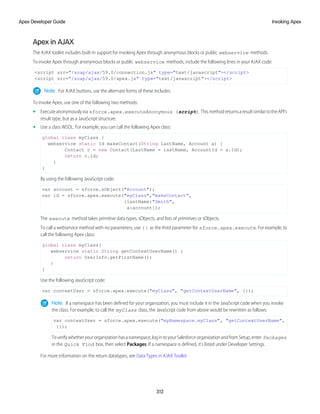 Apex in AJAX
The AJAX toolkit includes built-in support for invoking Apex through anonymous blocks or public webservice methods.
To invoke Apex through anonymous blocks or public webservice methods, include the following lines in your AJAX code:
<script src="/soap/ajax/59.0/connection.js" type="text/javascript"></script>
<script src="/soap/ajax/59.0/apex.js" type="text/javascript"></script>
Note: For AJAX buttons, use the alternate forms of these includes.
To invoke Apex, use one of the following two methods:
• Executeanonymouslyvia sforce.apex.executeAnonymous (script).ThismethodreturnsaresultsimilartotheAPI's
result type, but as a JavaScript structure.
• Use a class WSDL. For example, you can call the following Apex class:
global class myClass {
webservice static Id makeContact(String lastName, Account a) {
Contact c = new Contact(LastName = lastName, AccountId = a.Id);
return c.id;
}
}
By using the following JavaScript code:
var account = sforce.sObject("Account");
var id = sforce.apex.execute("myClass","makeContact",
{lastName:"Smith",
a:account});
The execute method takes primitive data types, sObjects, and lists of primitives or sObjects.
To call a webservice method with no parameters, use {} as the third parameter for sforce.apex.execute. For example, to
call the following Apex class:
global class myClass{
webservice static String getContextUserName() {
return UserInfo.getFirstName();
}
}
Use the following JavaScript code:
var contextUser = sforce.apex.execute("myClass", "getContextUserName", {});
Note: If a namespace has been defined for your organization, you must include it in the JavaScript code when you invoke
the class. For example, to call the myClass class, the JavaScript code from above would be rewritten as follows:
var contextUser = sforce.apex.execute("myNamespace.myClass", "getContextUserName",
{});
Toverifywhetheryourorganizationhasanamespace,logintoyourSalesforceorganizationandfromSetup,enter Packages
in the Quick Find box, then select Packages. If a namespace is defined, it’s listed under Developer Settings.
For more information on the return datatypes, see Data Types in AJAX Toolkit
312
Invoking Apex
Apex Developer Guide
 