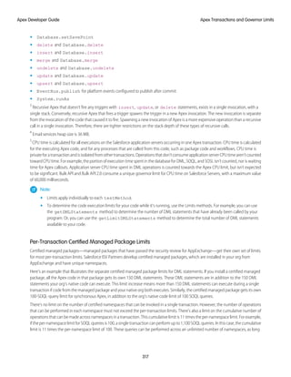 • Database.setSavePoint
• delete and Database.delete
• insert and Database.insert
• merge and Database.merge
• undelete and Database.undelete
• update and Database.update
• upsert and Database.upsert
• EventBus.publish for platform events configured to publish after commit
• System.runAs
3
Recursive Apex that doesn’t fire any triggers with insert, update, or delete statements, exists in a single invocation, with a
single stack. Conversely, recursive Apex that fires a trigger spawns the trigger in a new Apex invocation. The new invocation is separate
from the invocation of the code that caused it to fire. Spawning a new invocation of Apex is a more expensive operation than a recursive
call in a single invocation. Therefore, there are tighter restrictions on the stack depth of these types of recursive calls.
4
Email services heap size is 36 MB.
5
CPU time is calculated for all executions on the Salesforce application servers occurring in one Apex transaction. CPU time is calculated
for the executing Apex code, and for any processes that are called from this code, such as package code and workflows. CPU time is
privateforatransactionandisisolatedfromothertransactions.Operationsthatdon'tconsumeapplicationserverCPUtimearen'tcounted
toward CPU time. For example, the portion of execution time spent in the database for DML, SOQL, and SOSL isn't counted, nor is waiting
time for Apex callouts. Application server CPU time spent in DML operations is counted towards the Apex CPU limit, but isn’t expected
to be significant. Bulk API and Bulk API 2.0 consume a unique governor limit for CPU time on Salesforce Servers, with a maximum value
of 60,000 milliseconds.
Note:
• Limits apply individually to each testMethod.
• To determine the code execution limits for your code while it’s running, use the Limits methods. For example, you can use
the getDMLStatements method to determine the number of DML statements that have already been called by your
program. Or, you can use the getLimitDMLStatements method to determine the total number of DML statements
available to your code.
Per-Transaction Certified Managed Package Limits
Certified managed packages—managed packages that have passed the security review for AppExchange—get their own set of limits
for most per-transaction limits. Salesforce ISV Partners develop certified managed packages, which are installed in your org from
AppExchange and have unique namespaces.
Here’s an example that illustrates the separate certified managed package limits for DML statements. If you install a certified managed
package, all the Apex code in that package gets its own 150 DML statements. These DML statements are in addition to the 150 DML
statements your org’s native code can execute. This limit increase means more than 150 DML statements can execute during a single
transaction if code from the managed package and your native org both executes. Similarly, the certified managed package gets its own
100-SOQL-query limit for synchronous Apex, in addition to the org’s native code limit of 100 SOQL queries.
There’s no limit on the number of certified namespaces that can be invoked in a single transaction. However, the number of operations
that can be performed in each namespace must not exceed the per-transaction limits. There’s also a limit on the cumulative number of
operations that can be made across namespaces in a transaction. This cumulative limit is 11 times the per-namespace limit. For example,
if the per-namespace limit for SOQL queries is 100, a single transaction can perform up to 1,100 SOQL queries. In this case, the cumulative
limit is 11 times the per-namespace limit of 100. These queries can be performed across an unlimited number of namespaces, as long
317
Apex Transactions and Governor Limits
Apex Developer Guide
 