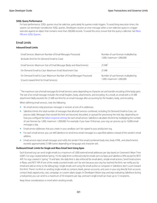 SOQL Query Performance
For best performance, SOQL queries must be selective, particularly for queries inside triggers. To avoid long execution times, the
system can terminate nonselective SOQL queries. Developers receive an error message when a non-selective query in a trigger
executes against an object that contains more than 200,000 records. To avoid this error, ensure that the query is selective. See More
Efficient SOQL Queries.
Email Limits
Inbound Email Limits
Number of user licenses multiplied by
1,000; maximum 1,000,000
Email Services: Maximum Number of Email Messages Processed
(Includes limit for On-Demand Email-to-Case)
25 MB1
Email Services: Maximum Size of Email Message (Body and Attachments)
25 MB
On-Demand Email-to-Case: Maximum Email Attachment Size
Number of user licenses multiplied by
1,000; maximum 1,000,000
On-Demand Email-to-Case: Maximum Number of Email Messages Processed
(Counts toward limit for Email Services)
1
The maximum size of email messages for Email Services varies depending on character set and transfer encoding of the body parts.
The size of an email message includes the email headers, body, attachments, and encoding. As a result, an email with a 35-MB
attachment likely exceeds the 25-MB size limit for an email message after accounting for the headers, body, and encoding.
When defining email services, note the following:
• An email service only processes messages it receives at one of its addresses.
• Salesforce limits the total number of messages that all email services combined, including On-Demand Email-to-Case, can
process daily. Messages that exceed this limit are bounced, discarded, or queued for processing the next day, depending on
how you configure the failure response settings for each email service. Salesforce calculates the limit by multiplying the number
of user licenses by 1,000; maximum 1,000,000. For example, if you have 10 licenses, your org can process up to 10,000 email
messages a day.
• Email service addresses that you create in your sandbox can’t be copied to your production org.
• For each email service, you can tell Salesforce to send error email messages to a specified address instead of the sender's email
address.
• Email services reject email messages and notify the sender if the email (combined body text, body HTML, and attachments)
exceeds approximately 25 MB (varies depending on language and character set).
Outbound Email: Limits for Single and Mass Email Sent Using Apex
Each licensed org can send single emails to a maximum of 5,000 external email addresses per day based on Greenwich Mean Time
(GMT). For orgs created before Spring ’19, the daily limit is enforced only for emails sent via Apex and Salesforce APIs except for REST
API. For orgs created in Spring ’19 and later, the daily limit is also enforced for email alerts, simple email actions, Send Email actions
in flows, and REST API. If one of the newly counted emails can’t be sent because your org has reached the limit, we notify you by
email and add an entry to the debug logs. Single emails sent using the email author or composer in Salesforce don't count toward
this limit. There’s no limit on sending single emails to contacts, leads, person accounts, and users in your org directly from account,
contact, lead, opportunity, case, campaign, or custom object pages. In Developer Edition orgs and orgs evaluating Salesforce during
a trial period, you can send to a maximum of 50 recipients per day, and each single email can have up to 15 recipients..
Keep these considerations in mind when sending emails:
321
Apex Transactions and Governor Limits
Apex Developer Guide
 