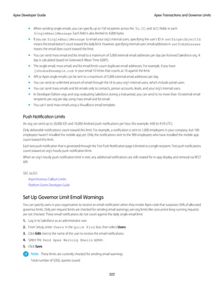 • When sending single emails, you can specify up to 150 recipients across the To, CC, and BCC fields in each
SingleEmailMessage. Each field is also limited to 4,000 bytes.
• If you use SingleEmailMessage to email your org’s internal users, specifying the user’s ID in setTargetObjectId
meanstheemaildoesn’tcounttowardthedailylimit.However,specifyinginternalusers’emailaddressesin setToAddresses
means the email does count toward the limit.
• You can send mass email and list email to a maximum of 5,000 external email addresses per day per licensed Salesforce org. A
day is calculated based on Greenwich Mean Time (GMT).
• The single email, mass email, and list email limits count duplicate email addresses. For example, if you have
johndoe@example.com in your email 10 times that counts as 10 against the limit.
• API or Apex single emails can be sent to a maximum of 5,000 external email addresses per day.
• You can send an unlimited amount of email through the UI to your org’s internal users, which include portal users.
• You can send mass emails and list emails only to contacts, person accounts, leads, and your org’s internal users.
• In Developer Edition orgs and orgs evaluating Salesforce during a trial period, you can send to no more than 10 external email
recipients per org per day using mass email and list email.
• You can’t send mass email using a Visualforce email template.
Push Notification Limits
An org can send up to 20,000 iOS and 10,000 Android push notifications per hour (for example, 4:00 to 4:59 UTC).
Only deliverable notifications count toward this limit. For example, a notification is sent to 1,000 employees in your company, but 100
employees haven’t installed the mobile app yet. Only the notifications sent to the 900 employees who have installed the mobile app
count toward this limit.
EachtestpushnotificationthatisgeneratedthroughtheTestPushNotificationpageislimitedtoasinglerecipient.Testpushnotifications
count toward an org’s hourly push notification limit.
When an org's hourly push notification limit is met, any additional notifications are still created for in-app display and retrieval via REST
API.
SEE ALSO:
Asynchronous Callout Limits
Platform Events Developer Guide
Set Up Governor Limit Email Warnings
You can specify users in your organization to receive an email notification when they invoke Apex code that surpasses 50% of allocated
governor limits. Only per-request limits are checked for sending email warnings; per-org limits like concurrent long-running requests
are not checked. These email notifications do not count against the daily single email limit.
1. Log in to Salesforce as an administrator user.
2. From Setup, enter Users in the Quick Find box, then select Users.
3. Click Edit next to the name of the user to receive the email notifications.
4. Select the Send Apex Warning Emails option.
5. Click Save.
Note: These limits are currently checked for sending email warnings.
Total number of SOQL queries issued
322
Apex Transactions and Governor Limits
Apex Developer Guide
 