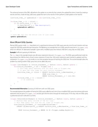 This enhanced version of the DML call performs the update on an entire list that contains the updated line items. It starts by creating a
new list and then, inside the loop, adds every update line item to the new list. It then performs a bulk update on the new list.
List<Line_Item__c> updatedList = new List<Line_Item__c>();
for(Line_Item__c li : liList) {
if (li.Units_Sold__c > 10) {
li.Description__c = 'New description';
updatedList.add(li);
}
}
// Once DML call for the entire list of line items
update updatedList;
More Efficient SOQL Queries
Placing SOQL queries inside for loop blocks isn’t a good practice because the SOQL query executes once for each iteration and may
surpassthe100SOQLquerieslimitpertransaction.ThefollowingisanexamplethatrunsaSOQLqueryforeveryitemin Trigger.new,
which isn’t efficient. An alternative example is given with a modified query that retrieves child items using only one SOQL query.
Example: Inefficient querying of child items
The for loop in this example iterates over all invoice statements that are in Trigger.new. The SOQL query performed inside the
loop retrieves the child line items of each invoice statement. If more than 100 invoice statements were inserted or updated, and thus
contained in Trigger.new, this results in a run-time exception because of reaching the SOQL limit. The second example solves this
problem by creating another SOQL query that can be called only once.
trigger LimitExample on Invoice_Statement__c (before insert, before update) {
for(Invoice_Statement__c inv : Trigger.new) {
// This SOQL query executes once for each item in Trigger.new.
// It gets the line items for each invoice statement.
List<Line_Item__c> liList = [SELECT Id,Units_Sold__c,Merchandise__c
FROM Line_Item__c
WHERE Invoice_Statement__c = :inv.Id];
for(Line_Item__c li : liList) {
// Do something
}
}
}
Recommended Alternative: Querying of child items with one SOQL query
This example bypasses the problem of having the SOQL query called for each item. It has a modified SOQL query that retrieves all invoice
statements that are part of Trigger.new and also gets their line items through the nested query. In this way, only one SOQL query
is performed and we’re still within our limits.
trigger EnhancedLimitExample on Invoice_Statement__c (before insert, before update) {
// Perform SOQL query outside of the for loop.
// This SOQL query runs once for all items in Trigger.new.
List<Invoice_Statement__c> invoicesWithLineItems =
[SELECT Id,Description__c,(SELECT Id,Units_Sold__c,Merchandise__c from Line_Items__r)
FROM Invoice_Statement__c WHERE Id IN :Trigger.newMap.KeySet()];
324
Apex Transactions and Governor Limits
Apex Developer Guide
 
