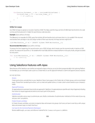for(Invoice_Statement__c inv : invoicesWithLineItems) {
for(Line_Item__c li : inv.Line_Items__r) {
// Do something
}
}
}
SOQL For Loops
Use SOQL for loops to operate on records in batches of 200. This helps avoid the heap size limit of 6 MB. Note that this limit is for code
running synchronously and it is higher for asynchronous code execution.
Example: Query without a for loop
The following is an example of a SOQL query that retrieves all merchandise items and stores them in a List variable. If the returned
merchandise items are large in size and a large number of them was returned, the heap size limit might be hit.
List<Merchandise__c> ml = [SELECT Id,Name FROM Merchandise__c];
Recommended Alternative: Query within a for loop
To prevent this from happening, this second version uses a SOQL for loop, which iterates over the returned results in batches of 200
records.Thisreducesthesizeofthe ml listvariablewhichnowholds200itemsinsteadofallitemsinthe query results,andgetsrecreated
for every batch.
for (List<Merchandise__c> ml : [SELECT Id,Name FROM Merchandise__c]){
// Do something.
}
Using Salesforce Features with Apex
ManyfeaturesoftheSalesforceuserinterfaceareexposedinApexsothatyoucanaccessthemprogramaticallyintheLightningPlatform.
For example, you can write Apex code to post to a Chatter feed, or use the approval methods to submit and approve process requests.
IN THIS SECTION:
Actions
Create quick actions, and add them to your Salesforce Classic home page, to the Chatter tab, to Chatter groups, and to record detail
pages. Choose from standard quick actions, such as create and update actions, or create custom actions based on your company’s
needs.
Approval Processing
AnapprovalprocessautomateshowrecordsareapprovedinSalesforce.Anapprovalprocessspecifieseachstepofapproval,including
from whom to request approval and what to do at each point of the process.
Authentication
Salesforce provides various ways to authenticate users. Build a combination of authentication methods to fit the needs of your org
and your users’ use patterns.
Chatter Answers and Ideas
In Chatter Answers and Ideas, use zones to organize ideas and answers into groups. Each zone can have its own focus, with unique
ideas and answers topics to match that focus.
Use Cases for the CommercePayments Namespace
Review walkthroughs, use cases, and reference material for the CommercePayments platform.
325
Using Salesforce Features with Apex
Apex Developer Guide
 