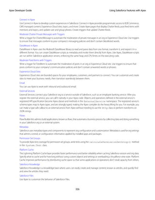 Connect in Apex
UseConnectinApextodevelopcustomexperiencesinSalesforce.ConnectinApexprovidesprogrammaticaccesstoB2BCommerce,
CMS managed content, Experience Cloud sites, topics, and more. Create Apex pages that display Chatter feeds, post feed items with
mentions and topics, and update user and group photos. Create triggers that update Chatter feeds.
Moderate Chatter Private Messages with Triggers
Write a trigger for ChatterMessage to automate the moderation of private messages in an org or Experience Cloud site. Use triggers
to ensure that messages conform to your company’s messaging policies and don’t contain blocklisted words.
DataWeave in Apex
DataWeave in Apex uses the Mulesoft DataWeave library to read and parse data from one format, transform it, and export it in a
different format. You can create DataWeave scripts as metadata and invoke them directly from Apex. Like Apex, DataWeave scripts
are run within Salesforce application servers, enforcing the same heap and CPU limits on the executing code.
Moderate Feed Items with Triggers
Write a trigger for FeedItem to automate the moderation of posts in an org or Experience Cloud site. Use triggers to ensure that
posts conform to your company’s communication policies and don’t contain unwanted words or phrases.
Experience Cloud Sites
Experience Cloud sites are branded spaces for your employees, customers, and partners to connect. You can customize and create
sites to meet your business needs, then transition seamlessly between them.
Email
You can use Apex to work with inbound and outbound email.
External Services
External Services connect your Salesforce org to a service outside of Salesforce, such as an employee banking service. After you
register the external service, you can call it natively in your Apex code. Objects and operations defined in the external service's
registered API specification become Apex classes and methods in the ExternalService namespace. The registered service's
schema types map to Apex types, and are strongly typed, making the Apex compiler do the heavy lifting for you. For example, you
can make a type safe callout to an external service from Apex without needing to use the Http class or perform transforms on
JSON strings.
Flows
FlowBuilderletsadminsbuildapplications,knownasflows,thatautomateabusinessprocessbycollectingdataanddoingsomething
in your Salesforce org or an external system.
Metadata
Salesforceusesmetadatatypesandcomponentstorepresentorgconfigurationandcustomization.Metadataisusedfororgsettings
that admins control, or configuration information applied by installed apps and packages.
Permission Set Groups
ToprovideApextestcoverageforpermissionsetgroups,writetestsusingthe calculatePermissionSetGroup() method
in the System.Test class.
Platform Cache
The Lightning Platform Cache layer provides faster performance and better reliability when caching Salesforce session and org data.
Specify what to cache and for how long without using custom objects and settings or overloading a Visualforce view state. Platform
Cache improves performance by distributing cache space so that some applications or operations don’t steal capacity from others.
Salesforce Knowledge
Salesforce Knowledge is a knowledge base where users can easily create and manage content, known as articles, and quickly find
and view the articles they need.
Salesforce Files
Use Apex to customize the behavior of Salesforce Files.
326
Using Salesforce Features with Apex
Apex Developer Guide
 