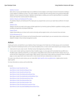 Salesforce Connect
Apex code can access external object data via any Salesforce Connect adapter. Use the Apex Connector Framework to develop a
custom adapter for Salesforce Connect. The custom adapter can retrieve data from external systems and synthesize data locally.
Salesforce Connect represents that data in Salesforce external objects, enabling users and the Lightning Platform to seamlessly
interact with data that’s stored outside the Salesforce org.
Salesforce Reports and Dashboards API via Apex
The Salesforce Reports and Dashboards API via Apex gives you programmatic access to your report data as defined in the report
builder.
Salesforce Sites
Salesforce Sites lets you build custom pages and Web applications by inheriting Lightning Platform capabilities including analytics,
workflow and approvals, and programmable logic.
Support Classes
Support classes allow you to interact with records commonly used by support centers, such as business hours and cases.
Territory Management 2.0
With trigger support for the Territory2 and UserTerritory2Association standard objects, you can automate actions and processes
related to changes in these territory management records.
Actions
Create quick actions, and add them to your Salesforce Classic home page, to the Chatter tab, to Chatter groups, and to record detail
pages.Choosefromstandardquickactions,suchascreateandupdateactions,orcreatecustomactionsbasedonyourcompany’sneeds.
• Create actions let users create records—like New Contact, New Opportunity, and New Lead.
• Custom actions invoke Lightning components, flows, Visualforce pages, or canvas apps with functionality that you define.Use a
Visualforce page, Lightning component, or a canvas app to create global custom actions for tasks that don’t require users to use
records that have a relationship to a specific object. Object-specific custom actions invoke Lightning components, flows, Visualforce
pages, or canvas apps that let users interact with or create records that have a relationship to an object record.
For create, Log a Call, and custom actions, you can create either object-specific actions or global actions. Update actions must be
object-specific.
For more information on actions, see the online help.
SEE ALSO:
Apex Reference Guide: QuickAction Class
Apex Reference Guide: QuickActionRequest Class
Apex Reference Guide: QuickActionResult Class
Apex Reference Guide: DescribeQuickActionResult Class
Apex Reference Guide: DescribeQuickActionDefaultValue Class
Apex Reference Guide: DescribeLayoutSection Class
Apex Reference Guide: DescribeLayoutRow Class
Apex Reference Guide: DescribeLayoutItem Class
Apex Reference Guide: DescribeLayoutComponent Class
Apex Reference Guide: DescribeAvailableQuickActionResult Class
327
Using Salesforce Features with Apex
Apex Developer Guide
 