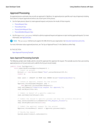 Approval Processing
An approval process automates how records are approved in Salesforce. An approval process specifies each step of approval, including
from whom to request approval and what to do at each point of the process.
• Use the Apex process classes to create approval requests and process the results of those requests:
– ProcessRequest Class
– ProcessResult Class
– ProcessSubmitRequest Class
– ProcessWorkItemRequest Class
• Use the Approval.process method to submit an approval request and approve or reject existing approval requests. For more
information, see Approval Class.
Note: The process method counts against the DML limits for your organization. See Execution Governors and Limits.
For more information about approval processes, see “Set Up an Approval Process” in the Salesforce online help.
IN THIS SECTION:
Apex Approval Processing Example
Apex Approval Processing Example
The following sample code initially submits a record for approval, then approves the request. This example assumes that a pre-existing
approval process on Account exists and is valid for the Account record created.
public class TestApproval {
void submitAndProcessApprovalRequest() {
// Insert an account
Account a = new Account(Name='Test',annualRevenue=100.0);
insert a;
User user1 = [SELECT Id FROM User WHERE Alias='SomeStandardUser'];
// Create an approval request for the account
Approval.ProcessSubmitRequest req1 =
new Approval.ProcessSubmitRequest();
req1.setComments('Submitting request for approval.');
req1.setObjectId(a.id);
// Submit on behalf of a specific submitter
req1.setSubmitterId(user1.Id);
// Submit the record to specific process and skip the criteria evaluation
req1.setProcessDefinitionNameOrId('PTO_Request_Process');
req1.setSkipEntryCriteria(true);
// Submit the approval request for the account
Approval.ProcessResult result = Approval.process(req1);
// Verify the result
System.assert(result.isSuccess());
328
Using Salesforce Features with Apex
Apex Developer Guide
 
