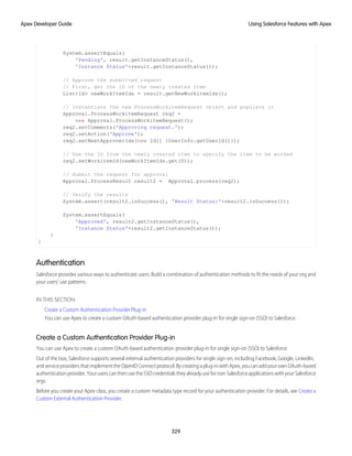 System.assertEquals(
'Pending', result.getInstanceStatus(),
'Instance Status'+result.getInstanceStatus());
// Approve the submitted request
// First, get the ID of the newly created item
List<Id> newWorkItemIds = result.getNewWorkitemIds();
// Instantiate the new ProcessWorkitemRequest object and populate it
Approval.ProcessWorkitemRequest req2 =
new Approval.ProcessWorkitemRequest();
req2.setComments('Approving request.');
req2.setAction('Approve');
req2.setNextApproverIds(new Id[] {UserInfo.getUserId()});
// Use the ID from the newly created item to specify the item to be worked
req2.setWorkitemId(newWorkItemIds.get(0));
// Submit the request for approval
Approval.ProcessResult result2 = Approval.process(req2);
// Verify the results
System.assert(result2.isSuccess(), 'Result Status:'+result2.isSuccess());
System.assertEquals(
'Approved', result2.getInstanceStatus(),
'Instance Status'+result2.getInstanceStatus());
}
}
Authentication
Salesforce provides various ways to authenticate users. Build a combination of authentication methods to fit the needs of your org and
your users’ use patterns.
IN THIS SECTION:
Create a Custom Authentication Provider Plug-in
You can use Apex to create a custom OAuth-based authentication provider plug-in for single sign-on (SSO) to Salesforce.
Create a Custom Authentication Provider Plug-in
You can use Apex to create a custom OAuth-based authentication provider plug-in for single sign-on (SSO) to Salesforce.
Out of the box, Salesforce supports several external authentication providers for single sign-on, including Facebook, Google, LinkedIn,
andserviceprovidersthatimplementtheOpenIDConnectprotocol.Bycreatingaplug-inwithApex,youcanaddyourownOAuth-based
authenticationprovider.YouruserscanthenusetheSSOcredentialstheyalreadyusefornon-SalesforceapplicationswithyourSalesforce
orgs.
Before you create your Apex class, you create a custom metadata type record for your authentication provider. For details, see Create a
Custom External Authentication Provider.
329
Using Salesforce Features with Apex
Apex Developer Guide
 
