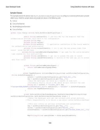 Sample Classes
This example extends the abstract class Auth.AuthProviderPluginClass to configure an external authentication provider
called Concur. Build the sample classes and sample test classes in the following order.
1. Concur
2. ConcurTestStaticVar
3. MockHttpResponseGenerator
4. ConcurTestClass
global class Concur extends Auth.AuthProviderPluginClass {
public String redirectUrl; // use this URL for the endpoint that the
authentication provider calls back to for configuration
private String key;
private String secret;
private String authUrl; // application redirection to the Concur website
for authentication and authorization
private String accessTokenUrl; // uri to get the new access token from
concur using the GET verb
private String customMetadataTypeApiName; // api name for the custom metadata
type created for this auth provider
private String userAPIUrl; // api url to access the user in concur
private String userAPIVersionUrl; // version of the user api url to access
data from concur
global String getCustomMetadataType() {
return customMetadataTypeApiName;
}
global PageReference initiate(Map<string,string> authProviderConfiguration,
String stateToPropagate) {
authUrl = authProviderConfiguration.get('Auth_Url__c');
key = authProviderConfiguration.get('Key__c');
//Here the developer can build up a request of some sort
//Ultimately they’ll return a URL where we will redirect the user
String url = authUrl + '?client_id='+ key
+'&scope=USER,EXPRPT,LIST&redirect_uri='+ redirectUrl + '&state=' + stateToPropagate;
return new PageReference(url);
}
global Auth.AuthProviderTokenResponse handleCallback(Map<string,string>
authProviderConfiguration, Auth.AuthProviderCallbackState state ) {
//Here, the developer will get the callback with actual protocol.
//Their responsibility is to return a new object called AuthProviderToken
//This will contain an optional accessToken and refreshToken
key = authProviderConfiguration.get('Key__c');
secret = authProviderConfiguration.get('Secret__c');
accessTokenUrl = authProviderConfiguration.get('Access_Token_Url__c');
Map<String,String> queryParams = state.queryParameters;
330
Using Salesforce Features with Apex
Apex Developer Guide
 