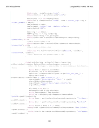 String code = queryParams.get('code');
String sfdcState = queryParams.get('state');
HttpRequest req = new HttpRequest();
String url = accessTokenUrl+'?code=' + code + '&client_id=' + key +
'&client_secret=' + secret;
req.setEndpoint(url);
req.setHeader('Content-Type','application/xml');
req.setMethod('GET');
Http http = new Http();
HTTPResponse res = http.send(req);
String responseBody = res.getBody();
String accessToken = getTokenValueFromResponse(responseBody,
'AccessToken', null);
//Parse access token value
String refreshToken = getTokenValueFromResponse(responseBody,
'RefreshToken', null);
//Parse refresh token value
return new Auth.AuthProviderTokenResponse('Concur', accessToken,
'refreshToken', sfdcState);
//don’t hard-code the refresh token value!
}
global Auth.UserData getUserInfo(Map<string,string>
authProviderConfiguration, Auth.AuthProviderTokenResponse response) {
//Here the developer is responsible for constructing an Auth.UserData
object
String token = response.oauthToken;
HttpRequest req = new HttpRequest();
userAPIUrl = authProviderConfiguration.get('API_User_Url__c');
userAPIVersionUrl =
authProviderConfiguration.get('API_User_Version_Url__c');
req.setHeader('Authorization', 'OAuth ' + token);
req.setEndpoint(userAPIUrl);
req.setHeader('Content-Type','application/xml');
req.setMethod('GET');
Http http = new Http();
HTTPResponse res = http.send(req);
String responseBody = res.getBody();
String id = getTokenValueFromResponse(responseBody,
'LoginId',userAPIVersionUrl);
String fname = getTokenValueFromResponse(responseBody, 'FirstName',
userAPIVersionUrl);
String lname = getTokenValueFromResponse(responseBody, 'LastName',
userAPIVersionUrl);
String flname = fname + ' ' + lname;
String uname = getTokenValueFromResponse(responseBody, 'EmailAddress',
userAPIVersionUrl);
String locale = getTokenValueFromResponse(responseBody, 'LocaleName',
userAPIVersionUrl);
331
Using Salesforce Features with Apex
Apex Developer Guide
 