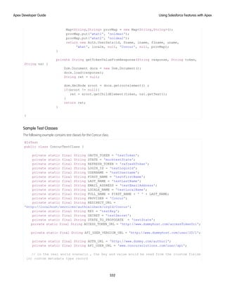 Map<String,String> provMap = new Map<String,String>();
provMap.put('what1', 'noidea1');
provMap.put('what2', 'noidea2');
return new Auth.UserData(id, fname, lname, flname, uname,
'what', locale, null, 'Concur', null, provMap);
}
private String getTokenValueFromResponse(String response, String token,
String ns) {
Dom.Document docx = new Dom.Document();
docx.load(response);
String ret = null;
dom.XmlNode xroot = docx.getrootelement() ;
if(xroot != null){
ret = xroot.getChildElement(token, ns).getText();
}
return ret;
}
}
Sample Test Classes
The following example contains test classes for the Concur class.
@IsTest
public class ConcurTestClass {
private static final String OAUTH_TOKEN = 'testToken';
private static final String STATE = 'mocktestState';
private static final String REFRESH_TOKEN = 'refreshToken';
private static final String LOGIN_ID = 'testLoginId';
private static final String USERNAME = 'testUsername';
private static final String FIRST_NAME = 'testFirstName';
private static final String LAST_NAME = 'testLastName';
private static final String EMAIL_ADDRESS = 'testEmailAddress';
private static final String LOCALE_NAME = 'testLocalName';
private static final String FULL_NAME = FIRST_NAME + ' ' + LAST_NAME;
private static final String PROVIDER = 'Concur';
private static final String REDIRECT_URL =
'http://localhost/services/authcallback/orgId/Concur';
private static final String KEY = 'testKey';
private static final String SECRET = 'testSecret';
private static final String STATE_TO_PROPOGATE = 'testState';
private static final String ACCESS_TOKEN_URL = 'http://www.dummyhost.com/accessTokenUri';
private static final String API_USER_VERSION_URL = 'http://www.dummyhost.com/user/20/1';
private static final String AUTH_URL = 'http://www.dummy.com/authurl';
private static final String API_USER_URL = 'www.concursolutions.com/user/api';
// in the real world scenario , the key and value would be read from the (custom fields
in) custom metadata type record
332
Using Salesforce Features with Apex
Apex Developer Guide
 
