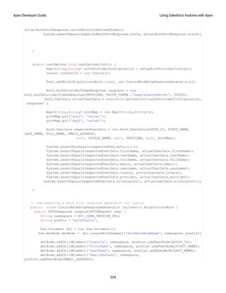 actualAuthProvResponse.oauthSecretOrRefreshToken);
System.assertEquals(expectedAuthProvResponse.state, actualAuthProvResponse.state);
}
static testMethod void testGetUserInfo() {
Map<String,String> authProviderConfiguration = setupAuthProviderConfig();
Concur concurCls = new Concur();
Test.setMock(HttpCalloutMock.class, new ConcurMockHttpResponseGenerator());
Auth.AuthProviderTokenResponse response = new
Auth.AuthProviderTokenResponse(PROVIDER, OAUTH_TOKEN ,'sampleOauthSecret', STATE);
Auth.UserData actualUserData = concurCls.getUserInfo(authProviderConfiguration,
response) ;
Map<String,String> provMap = new Map<String,String>();
provMap.put('key1', 'value1');
provMap.put('key2', 'value2');
Auth.UserData expectedUserData = new Auth.UserData(LOGIN_ID, FIRST_NAME,
LAST_NAME, FULL_NAME, EMAIL_ADDRESS,
null, LOCALE_NAME, null, PROVIDER, null, provMap);
System.assertNotEquals(expectedUserData,null);
System.assertEquals(expectedUserData.firstName, actualUserData.firstName);
System.assertEquals(expectedUserData.lastName, actualUserData.lastName);
System.assertEquals(expectedUserData.fullName, actualUserData.fullName);
System.assertEquals(expectedUserData.email, actualUserData.email);
System.assertEquals(expectedUserData.username, actualUserData.username);
System.assertEquals(expectedUserData.locale, actualUserData.locale);
System.assertEquals(expectedUserData.provider, actualUserData.provider);
System.assertEquals(expectedUserData.siteLoginUrl, actualUserData.siteLoginUrl);
}
// implementing a mock http response generator for concur
public class ConcurMockHttpResponseGenerator implements HttpCalloutMock {
public HTTPResponse respond(HTTPRequest req) {
String namespace = API_USER_VERSION_URL;
String prefix = 'mockPrefix';
Dom.Document doc = new Dom.Document();
Dom.XmlNode xmlNode = doc.createRootElement('mockRootNodeName', namespace, prefix);
xmlNode.addChildElement('LoginId', namespace, prefix).addTextNode(LOGIN_ID);
xmlNode.addChildElement('FirstName', namespace, prefix).addTextNode(FIRST_NAME);
xmlNode.addChildElement('LastName', namespace, prefix).addTextNode(LAST_NAME);
xmlNode.addChildElement('EmailAddress', namespace,
prefix).addTextNode(EMAIL_ADDRESS);
334
Using Salesforce Features with Apex
Apex Developer Guide
 