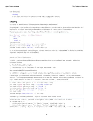 IN THIS SECTION:
List Sorting
You can sort list elements and the sort order depends on the data type of the elements.
List Sorting
You can sort list elements and the sort order depends on the data type of the elements.
Using the List.sort method, you can sort elements in a list. Sorting is in ascending order for elements of primitive data types, such
as strings. The sort order of other more complex data types is described in the chapters covering those data types.
This example shows how to sort a list of strings and verifies that the colors are in ascending order in the list.
List<String> colors = new List<String>{
'Yellow',
'Red',
'Green'};
colors.sort();
System.assertEquals('Green', colors.get(0));
System.assertEquals('Red', colors.get(1));
System.assertEquals('Yellow', colors.get(2));
For the Visualforce SelectOption control, sorting is in ascending order based on the value and label fields. See this next section for the
sequence of comparison steps used for SelectOption.
Default Sort Order for SelectOption
The List.sort method sorts SelectOption elements in ascending order using the value and label fields, and is based on this
comparison sequence.
1. The value field is used for sorting first.
2. If two value fields have the same value or are both empty, the label field is used.
Note that the disabled field is not used for sorting.
For text fields, the sort algorithm uses the Unicode sort order. Also, empty fields precede non-empty fields in the sort order.
In this example, a list contains three SelectOption elements. Two elements, United States and Mexico, have the same value field (‘A’).
The List.sort method sorts these two elements based on the label field, and places Mexico before United States, as shown in the
output. The last element in the sorted list is Canada and is sorted on its value field ‘C’, which comes after ‘A’.
List<SelectOption> options = new List<SelectOption>();
options.add(new SelectOption('A','United States'));
options.add(new SelectOption('C','Canada'));
options.add(new SelectOption('A','Mexico'));
System.debug('Before sorting: ' + options);
options.sort();
System.debug('After sorting: ' + options);
This is the output of the debug statements. It shows the list contents before and after the sort.
DEBUG|Before sorting: (System.SelectOption[value="A", label="United States",
disabled="false"],
System.SelectOption[value="C", label="Canada", disabled="false"],
System.SelectOption[value="A", label="Mexico", disabled="false"])
DEBUG|After sorting: (System.SelectOption[value="A", label="Mexico", disabled="false"],
30
Data Types and Variables
Apex Developer Guide
 