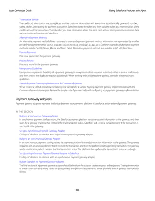 Tokenization Service
The credit card tokenization process replaces sensitive customer information with a one-time algorithmically generated number,
called a token, used during the payment transaction. Salesforce stores the token and then uses that token as a representation of the
credit card used for transactions. The token lets you store information about the credit card without storing sensitive customer data,
such as credit card numbers, in Salesforce.
Alternative Payment Methods
An alternative payment method allows customers to store and represent payment method information not represented by another
pre-definedpaymentmethodsuchas CardPaymentMethod or DigitalWallet.Commonexamplesofalternativepayment
methods include CashOnDeliver, Klarna, and Direct Debit. Alternative payment methods are available in API v51.0 and later.
Process Payments
Process a payment in the payment gateway.
Process Refund
Process a refund in the payment gateway.
Idempotency Guidelines
Idempotency represents the ability of a payment gateway to recognize duplicate requests submitted either in error or maliciously,
and then process the duplicate requests accordingly. When working with an idempotent gateway, consider these important
guidelines.
Sample Payment Gateway Implementation for CommercePayments
We’ve created a GitHub repository containing code samples for a sample Payeezy payment gateway implementation with the
CommercePaymentsnamespace.Reviewthesamplecodeifyouneedhelpwithconfiguringyourpaymentgatewayimplementation.
Payment Gateway Adapters
Payment gateway adapters represent the bridge between your payments platform in Salesforce and an external payment gateway.
IN THIS SECTION:
Building a Synchronous Gateway Adapter
In synchronous payment configurations, the Salesforce payment platform sends transaction information to the gateway, and then
waits for a gateway response that contains the final transaction status. Salesforce will create a transaction only if the transaction is
successful in the gateway.
Set Up a Synchronous Payment Gateway Adapter
Configure Salesforce to interface with a synchronous payment gateway adapter.
Building an Asynchronous Gateway Adapter
Inanasynchronouspaymentsconfiguration,thepaymentsplatformfirstsendstransactioninformationtothegateway.Thegateway
respondswithanacknowledgmentthatitreceivedthetransaction,andthentheplatformcreatesapendingtransaction.Thegateway
sends a notification, which contains the final transaction status. The platform then updates the transaction’s status accordingly.
Set Up an Asynchronous Payment Gateway Adapter in Salesforce
Configure Salesforce to interface with an asynchronous payment gateway adapter.
Builder Examples for Payment Gateway Adapters
Thefinalsectionsofapaymentgatewayadaptershoulddefinehowtheadaptercreatesrequestsandresponses.Theimplementation
of these classes can vary widely based on your gateway and platform requirements. We’ve provided several generics examples for
review.
336
Using Salesforce Features with Apex
Apex Developer Guide
 