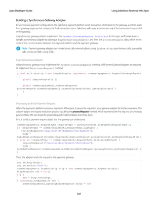 Building a Synchronous Gateway Adapter
In synchronous payment configurations, the Salesforce payment platform sends transaction information to the gateway, and then waits
for a gateway response that contains the final transaction status. Salesforce will create a transaction only if the transaction is successful
in the gateway.
A synchronous gateway adapter implements the PaymentGatewayAdapter Interface. In this topic, we’ll break down a
sample asynchronous adapter by looking at PaymentGatewayAdapter, and then the processRequest class, which drives
most of the communication between the payment platform and the payment gateway.
Note: Paymentgatewayadapterscan’tmakefuturecalls,externalcalloutsusing System.Http,asynchronouscalls,queueable
calls, or execute DMLs using SOQL.
PaymentGatewayAdapter
All synchronous gateway must implement the PaymentGatewayAdapter interface. All PaymentGatewayAdapters are required
to implement the processRequest method.
global with sharing class SampleAdapter implements commercepayments.PaymentGatewayAdapter
{
global SampleAdapter() {}
global commercepayments.GatewayResponse
processRequest(commercepayments.paymentGatewayContext gatewayContext) {
}
}
Processing an Initial Payment Request
When the payments platform receives a payments API request, it passes the request to your gateway adapter for further evaluation. The
adapter begins the request evaluation process by calling the processRequest method, which represents the first step in a synchronous
payment flow. We can break the processRequest implementation into three parts.
First, it builds a payment request object that the gateway can understand.
commercepayments.RequestType requestType = gatewayContext.getPaymentRequestType();
if (requestType == commercepayments.RequestType.Capture) {
req.setEndpoint('/pal/servlet/Payment/v52/capture');
body =
buildCaptureRequest((commercepayments.CaptureRequest)gatewayContext.getPaymentRequest());
} else if (requestType == commercepayments.RequestType.ReferencedRefund) {
req.setEndpoint('/pal/servlet/Payment/v52/refund');
body =
buildRefundRequest((commercepayments.ReferencedRefundRequest)gatewayContext.getPaymentRequest());
}
Then, the adapter sends the request to the payment gateway.
req.setBody(body);
req.setMethod('POST');
commercepayments.PaymentsHttp http = new commercepayments.PaymentsHttp();
HttpResponse res = null;
try {
res = http.send(req);
} catch(CalloutException ce) {
commercepayments.GatewayErrorResponse error = new
337
Using Salesforce Features with Apex
Apex Developer Guide
 