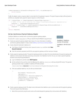 commercepayments.GatewayErrorResponse('500', ce.getMessage());
return error;
}
Finally, the adapter creates a response object to store data from the gateway’s response. The type of response object will vary based on
whether you originally made a payment capture request or a refund request.
if ( requestType == commercepayments.RequestType.Capture) {
// Refer to the end of this doc for sample createCaptureResponse implementation
response = createCaptureResponse(res);
} else if ( requestType == commercepayments.RequestType.ReferencedRefund) {
response = createRefundResponse(res);
}
return response;
Set Up a Synchronous Payment Gateway Adapter
EDITIONS
Available in: Salesforce
Summer ’20 and later
Available in: API 49.0 and
later
Configure Salesforce to interface with a synchronous payment gateway adapter.
To access the commercepayments API, you need the PaymentPlatform org permission.
1. Create your payment gateway adapter Apex classes. For more information on building
synchronous gateway adapters in Apex, review Building a Synchronous Gateway Adapter.
2. Create a Named Credential in Salesforce UI.
a. From Setup, in the Quick Find box, enter NamedCredential, and then select New
Named Credential.
b. Enter the username, password, and URL for your payment gateway, and then save your changes.
3. Create a payment gateway provider. The payment gateway provider is an object that stores details about the payment gateway that
Salesforce communicates with when processing a transaction. As of Salesforce Summer ’20, you can create a payment gateway
provider record only through Workbench.
a. Log in to Workbench, and then select REST Explorer.
b. Set the method to Post, and then enter the following URL, replacing [version] with your desired API version. The payment
gateway provider entity is available in Salesforce API v48.0 and later.
/services/data/version/tooling/sobjects/PaymentGatewayProvider
c. Enter your payload, replacing VALUE with your desired value.
{
"FullName": "Salesforce",
"Metadata": {
"apexAdapter": "SalesforceAdapter",
"masterLabel": "Salesforce",
"idempotencySupported": "No",
"comments": "Comments"
}
}
4. Create a payment gateway record. This object stores information that Salesforce uses to communicate with the payment gateway.
The record requires these field values.
• Name: We recommend using the same name as the external payment gateway that communicates with Salesforce.
338
Using Salesforce Features with Apex
Apex Developer Guide
 