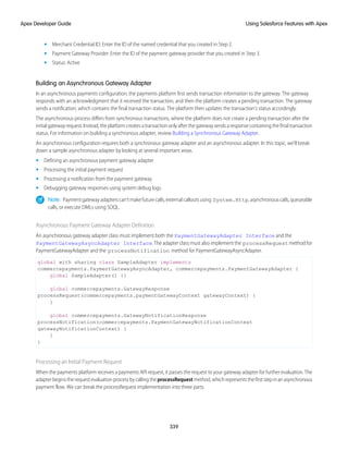 • Merchant Credential ID: Enter the ID of the named credential that you created in Step 2.
• Payment Gateway Provider: Enter the ID of the payment gateway provider that you created in Step 3.
• Status: Active
Building an Asynchronous Gateway Adapter
In an asynchronous payments configuration, the payments platform first sends transaction information to the gateway. The gateway
responds with an acknowledgment that it received the transaction, and then the platform creates a pending transaction. The gateway
sends a notification, which contains the final transaction status. The platform then updates the transaction’s status accordingly.
The asynchronous process differs from synchronous transactions, where the platform does not create a pending transaction after the
initialgatewayrequest.Instead,theplatformcreatesatransactiononlyafterthegatewaysendsaresponsecontainingthefinaltransaction
status. For information on building a synchronous adapter, review Building a Synchronous Gateway Adapter.
An asynchronous configuration requires both a synchronous gateway adapter and an asynchronous adapter. In this topic, we’ll break
down a sample asynchronous adapter by looking at several important areas.
• Defining an asynchronous payment gateway adapter
• Processing the initial payment request
• Processing a notification from the payment gateway
• Debugging gateway responses using system debug logs.
Note: Paymentgatewayadapterscan’tmakefuturecalls,externalcalloutsusing System.Http,asynchronouscalls,queueable
calls, or execute DMLs using SOQL.
Asynchronous Payment Gateway Adapter Definition
An asynchronous gateway adapter class must implement both the PaymentGatewayAdapter Interface and the
PaymentGatewayAsyncAdapter Interface. The adapter class must also implement the processRequest method for
PaymentGatewayAdapter and the processNotification method for PaymentGatewayAsyncAdapter.
global with sharing class SampleAdapter implements
commercepayments.PaymentGatewayAsyncAdapter, commercepayments.PaymentGatewayAdapter {
global SampleAdapter() {}
global commercepayments.GatewayResponse
processRequest(commercepayments.paymentGatewayContext gatewayContext) {
}
global commercepayments.GatewayNotificationResponse
processNotification(commercepayments.PaymentGatewayNotificationContext
gatewayNotificationContext) {
}
}
Processing an Initial Payment Request
When the payments platform receives a payments API request, it passes the request to your gateway adapter for further evaluation. The
adapterbeginstherequestevaluationprocessbycallingtheprocessRequestmethod,whichrepresentsthefirststepinanasynchronous
payment flow. We can break the processRequest implementation into three parts.
339
Using Salesforce Features with Apex
Apex Developer Guide
 