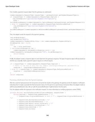 First, it builds a payment request object that the gateway can understand.
commercepayments.RequestType requestType = gatewayContext.getPaymentRequestType();
if (requestType == commercepayments.RequestType.Capture) {
req.setEndpoint('/pal/servlet/Payment/v52/capture');
body =
buildCaptureRequest((commercepayments.CaptureRequest)gatewayContext.getPaymentRequest());
} else if (requestType == commercepayments.RequestType.ReferencedRefund) {
req.setEndpoint('/pal/servlet/Payment/v52/refund');
body =
buildRefundRequest((commercepayments.ReferencedRefundRequest)gatewayContext.getPaymentRequest());
}
Then, the adapter sends the request to the payment gateway.
req.setBody(body);
req.setMethod('POST');
commercepayments.PaymentsHttp http = new commercepayments.PaymentsHttp();
HttpResponse res = null;
try {
res = http.send(req);
} catch(CalloutException ce) {
commercepayments.GatewayErrorResponse error = new
commercepayments.GatewayErrorResponse('500', ce.getMessage());
return error;
}
Finally, the adapter creates a response object to store data from the gateway’s response. The type of response object will vary based on
whether you originally made a payment capture request or a refund request.
if ( requestType == commercepayments.RequestType.Capture) {
// Refer to the end of this doc for sample createCaptureResponse implementation
response = createCaptureResponse(res);
} else if ( requestType == commercepayments.RequestType.ReferencedRefund) {
response = createRefundResponse(res);
}
return response;
Processing a Notification from the Payment Gateway
After the customer bank processes the transaction and sends the results to the gateway, the gateway sends the adapter a notification
indicating that it’s ready to provide the final transaction status. For this part of an asynchronous transaction flow, the adapter needs to
call the processNotification class. We can split the processNotification implementation into four parts.
First, the adapter verifies the signature in the notification request. For more information on verifying signatures, review [TOPIC].
private Boolean verifySignature(NotificationRequest requestItem) {
String payload = requestItem.pspReference + ':'
+ (requestItem.originalReference == null ? '' : requestItem.originalReference) +
':'
+ requestItem.merchantAccountCode + ':'
+ requestItem.merchantReference + ':'
+ requestItem.amount.value.intValue() + ':'
+ requestItem.amount.currencyCode + ':'
+ requestItem.eventCode + ':'
+ requestItem.success;
340
Using Salesforce Features with Apex
Apex Developer Guide
 