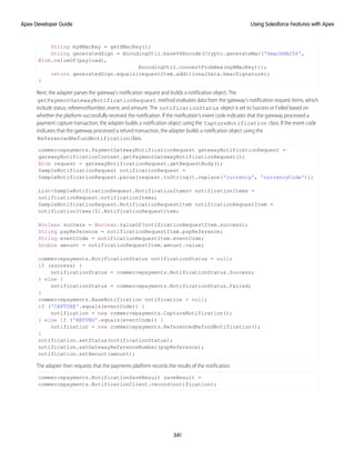 String myHMacKey = getHMacKey();
String generatedSign = EncodingUtil.base64Encode(Crypto.generateMac('hmacSHA256',
Blob.valueOf(payload),
EncodingUtil.convertFromHex(myHMacKey)));
return generatedSign.equals(requestItem.additionalData.hmacSignature);
}
Next, the adapter parses the gateway’s notification request and builds a notification object. The
getPaymentGatewayNotificationRequest method evaluates data from the gateway’s notification request items, which
include status, referenceNumber, event, and amount. The notificationStatus object is set to Success or Failed based on
whether the platform successfully received the notification. If the notification’s event code indicates that the gateway processed a
payment capture transaction, the adapter builds a notification object using the CaptureNotification class. If the event code
indicates that the gateway processed a refund transaction, the adapter builds a notification object using the
ReferencedRefundNotification class.
commercepayments.PaymentGatewayNotificationRequest gatewayNotificationRequest =
gatewayNotificationContext.getPaymentGatewayNotificationRequest();
Blob request = gatewayNotificationRequest.getRequestBody();
SampleNotificationRequest notificationRequest =
SampleNotificationRequest.parse(request.toString().replace('currency', 'currencyCode'));
List<SampleNotificationRequest.NotificationItems> notificationItems =
notificationRequest.notificationItems;
SampleNotificationRequest.NotificationRequestItem notificationRequestItem =
notificationItems[0].NotificationRequestItem;
Boolean success = Boolean.valueOf(notificationRequestItem.success);
String pspReference = notificationRequestItem.pspReference;
String eventCode = notificationRequestItem.eventCode;
Double amount = notificationRequestItem.amount.value;
commercepayments.NotificationStatus notificationStatus = null;
if (success) {
notificationStatus = commercepayments.NotificationStatus.Success;
} else {
notificationStatus = commercepayments.NotificationStatus.Failed;
}
commercepayments.BaseNotification notification = null;
if ('CAPTURE'.equals(eventCode)) {
notification = new commercepayments.CaptureNotification();
} else if ('REFUND'.equals(eventCode)) {
notification = new commercepayments.ReferencedRefundNotification();
}
notification.setStatus(notificationStatus);
notification.setGatewayReferenceNumber(pspReference);
notification.setAmount(amount);
The adapter then requests that the payments platform records the results of the notification.
commercepayments.NotificationSaveResult saveResult =
commercepayments.NotificationClient.record(notification);
341
Using Salesforce Features with Apex
Apex Developer Guide
 