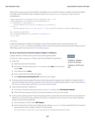 All asynchronous gateways require that the platform acknowledges that it received the notification, regardless of whether the platform
successfully saved the notification’s data. The platform calls the GatewayNotificationResponse class to send the
acknowledgment.
commercepayments.GatewayNotificationResponse gnr = new
commercepayments.GatewayNotificationResponse();
if (saveResult.isSuccess()) {
system.debug('Notification accepted by platform');
} else {
system.debug('Errors in the result '+ Blob.valueOf(saveResult.getErrorMessage()));
}
gnr.setStatusCode(200);
gnr.setResponseBody(Blob.valueOf('[accepted]'));
return gnr;
Debugging
Usually, Apex debug logs are available in the developer console. However, Salesforce doesn’t store debug logs from the
processNotification method in the developer console. To view this part of the method flow using system.debug, review the
Collect Debug Logs for Guest Users section of Set Up Debug Logging.
Set Up an Asynchronous Payment Gateway Adapter in Salesforce
EDITIONS
Available in: Salesforce
Summer ’20 and later
Available in: API 49.0 and
later
Configure Salesforce to interface with an asynchronous payment gateway adapter.
To access the commercepayments API, you need the PaymentPlatform org permission.
1. Create a Site.
a. Register a site and set the site domain.
b. From Setup, in the Quick Find box, enter Sites, and then select Sites. Go to the Sites list
and click New.
c. Enter a label and select Active.
d. Enter a unique value for the default web address.
e. Select Guest Access to the Payments API, and then save your changes.
2. Create your payment gateway adapter Apex classes. Asynchronous payment gateways require Salesforce to implement both an
asynchronous adapter and a synchronous adapter. For more information on building gateway adapters in Apex, review Building an
Asynchronous Gateway Adapter and Building a Synchronous Gateway Adapter.
3. Create a Named Credential in Salesforce UI.
a. From Setup, in the Quick Find box, enter NamedCredential, and then select New Named Credential.
b. Enter the username, password, and URL for your payment gateway, and then save your changes.
4. Create a payment gateway provider. The payment gateway provider is an object that stores details about the payment gateway that
Salesforce communicates with when processing a transaction. As of Salesforce Summer ’20, you can create a payment gateway
provider record only through Workbench.
a. Log in to Workbench, and then select REST Explorer.
b. Set the method to Post, and then enter the following URL, replacing [version] with your desired API version. The payment
gateway provider entity is available in Salesforce API v48.0 and later.
services/data/[version]/tooling/sobjects/PaymentGatewayProvider
342
Using Salesforce Features with Apex
Apex Developer Guide
 