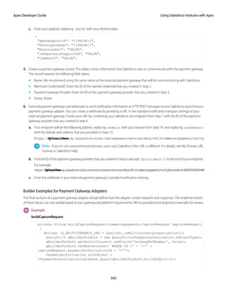 c. Enter your payload, replacing VALUE with your desired value.
{
"ApexAdapterId": "{{VALUE}}",
"DeveloperName": "{{VALUE}}",
"MasterLabel": "VALUE",
"IdempotencySupported": "VALUE",
"Comments": "VALUE",
5. Create a payment gateway record. This object stores information that Salesforce uses to communicate with the payment gateway.
The record requires the following field values.
• Name: We recommend using the same name as the external payment gateway that will be communicating with Salesforce.
• Merchant Credential ID: Enter the ID of the named credential that you created in Step 2.
• Payment Gateway Provider: Enter the ID of the payment gateway provider that you created in Step 3.
• Status: Active
6. ExternalpaymentgatewaysusewebhookstosendnotificationinformationasHTTPPOSTmessagestoyourSalesforceasynchronous
payment gateway adapter. You can create a webhook by providing a URL in the standard notification transport settings of your
external payment gateway. Create your URL by combining your Salesforce site endpoint from Step 1 with the ID of the payment
gateway provider that you created in step 4.
a. Your endpoint will be the following address, replacing domain with your domain from Step 1A, and replacing subdomain
with the default web address that you provided in Step 1D.
https://MyDomainName.my.salesforce-sites.com/subdomain/services/data/v49.0/commerce/payments/notify
Note: If you’re not using enhanced domains, your org’s Salesforce Sites URL is different. For details, see My Domain URL
Formats in Salesforce Help.
b. FindtheIDofthepaymentgatewayproviderthatyoucreatedinStep4,andadd ?provider=ID totheendofyourendpoint.
For example,
h
t
t
p
s
:
/
/
M
y
D
o
m
a
i
n
N
a
m
e
.
m
y
.
s
a
l
e
s
f
o
r
c
e
-
s
i
t
e
s
.
c
o
m
/
s
o
l
u
t
i
o
n
s
u
s
e
r
s
/
s
e
r
v
i
c
e
s
/
d
a
t
a
/
v
4
9
.
0
/
c
o
m
m
e
r
c
e
/
p
a
y
m
e
n
t
s
/
n
o
t
i
f
y
?
p
r
o
v
i
d
e
r
=
0
c
J
R
0
0
0
0
0
0
0
4
C
E
h
M
A
M
c. Enter the webhook in your external payment gateway’s standard notification settings.
Builder Examples for Payment Gateway Adapters
The final sections of a payment gateway adapter should define how the adapter creates requests and responses. The implementation
oftheseclassescanvarywidelybasedonyourgatewayandplatformrequirements.We’veprovidedseveralgenericsexamplesforreview.
Example:
buildCaptureRequest
private String buildCaptureRequest(commercepayments.CaptureRequest captureRequest)
{
Boolean IS_MULTICURRENCY_ORG = UserInfo.isMultiCurrencyOrganization();
QueryUtils qBuilderForAuth = new QueryUtils(PaymentAuthorization.SObjectType);
qBuilderForAuth.getSelectClause().addField('GatewayRefNumber', false);
qBuilderForAuth.setWhereClause(' WHERE Id =' + ''' +
captureRequest.paymentAuthorizationId + ''');
PaymentAuthorization authObject =
(PaymentAuthorization)Database.query(qBuilderForAuth.buildSOQL())[0];
343
Using Salesforce Features with Apex
Apex Developer Guide
 