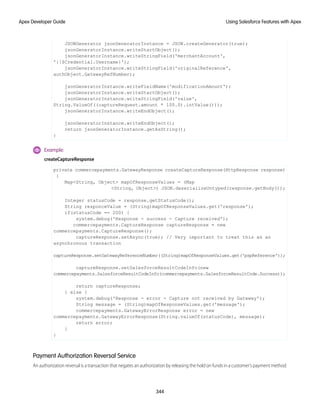 JSONGenerator jsonGeneratorInstance = JSON.createGenerator(true);
jsonGeneratorInstance.writeStartObject();
jsonGeneratorInstance.writeStringField('merchantAccount',
'{!$Credential.Username}');
jsonGeneratorInstance.writeStringField('originalReference',
authObject.GatewayRefNumber);
jsonGeneratorInstance.writeFieldName('modificationAmount');
jsonGeneratorInstance.writeStartObject();
jsonGeneratorInstance.writeStringField('value',
String.ValueOf((captureRequest.amount * 100.0).intValue()));
jsonGeneratorInstance.writeEndObject();
jsonGeneratorInstance.writeEndObject();
return jsonGeneratorInstance.getAsString();
}
Example:
createCaptureResponse
private commercepayments.GatewayResponse createCaptureResponse(HttpResponse response)
{
Map<String, Object> mapOfResponseValues = (Map
<String, Object>) JSON.deserializeUntyped(response.getBody());
Integer statusCode = response.getStatusCode();
String responceValue = (String)mapOfResponseValues.get('response');
if(statusCode == 200) {
system.debug('Response - success - Capture received');
commercepayments.CaptureResponse captureResponse = new
commercepayments.CaptureResponse();
captureResponse.setAsync(true); // Very important to treat this as an
asynchronous transaction
captureResponse.setGatewayReferenceNumber((String)mapOfResponseValues.get('pspReference'));
captureResponse.setSalesforceResultCodeInfo(new
commercepayments.SalesforceResultCodeInfo(commercepayments.SalesforceResultCode.Success));
return captureResponse;
} else {
system.debug('Response - error - Capture not received by Gateway');
String message = (String)mapOfResponseValues.get('message');
commercepayments.GatewayErrorResponse error = new
commercepayments.GatewayErrorResponse(String.valueOf(statusCode), message);
return error;
}
}
Payment Authorization Reversal Service
An authorization reversal is a transaction that negates an authorization by releasing the hold on funds in a customer’s payment method.
344
Using Salesforce Features with Apex
Apex Developer Guide
 