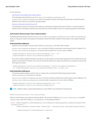 IN THIS SECTION:
Authorization Reversal Apex Class Implementation
The Authorization Reversal Service uses the AuthorizationReversalRequest and
AuthorizationReversalResponse classes to manage the creation and storage of authorization reversal information.
Implement these classes in your payment gateway adapter.
Payment Authorization Reversal Service API
An authorization reversal is a transaction that negates an authorization by releasing the hold on funds in a customer’s payment
method. Use the authorization reversal service to provide users with the ability to reverse an outstanding payment authorization.
Authorization Reversal Apex Class Implementation
TheAuthorizationReversalServiceusesthe AuthorizationReversalRequest and AuthorizationReversalResponse
classes to manage the creation and storage of authorization reversal information. Implement these classes in your payment gateway
adapter.
AuthorizationReversalRequest
Represents the authorization reversal request. Extends BaseRequest and inherits all its methods.
AuthorizationReversalRequest uses a constructor to build an authorization reversal request record in Salesforce. The
AuthorizationReversalRequest constructor takes no arguments. You can invoke it as follows.
CommercePayments.AuthorizationReversalRequest arr = new
CommercePayments.AuthorizationReversalRequest();
If you want to build a sample authorization reversal, you can also invoke a constructor with arguments for the reversal amount and
payment authorization ID. However, the constructor would only work for test usage and would throw an exception if used outside
of the Apex test context.
commercepayments.AuthorizationReversalRequest authorizationReversalRequest =
new commercepayments.AuthorizationReversalRequest(80, authObj.id);
AuthorizationReversalResponse
The payment gateway adapter sends this class as a response for an Authorization Reversal request type. Extends
AbstractResponse and inherits its methods.
AuthorizationReversalResponse uses a constructor to build an authorization reversal request record in Salesforce. The
AuthorizationReversalResponse constructor takes no arguments. You can invoke it as follows:
CommercePayments.AuthorizationReversalResponse arp = new
CommercePayments.AuthorizationReversalResponse();
Note: Salesforce doesn't support bulk operations or custom fields in the authorization reversal process.
Implementing Reversal Classes in Your Gateway Adapter
Add your reversal classes to your payment gateway adapter. We recommend adding AuthorizationReversal as a possible
requestType value when calling processRequest on the gateway’s response.
global commercepayments.GatewayResponse processRequest(commercepayments.paymentGatewayContext
gatewayContext) {
commercepayments.RequestType requestType = gatewayContext.getPaymentRequestType();
commercepayments.GatewayResponse response;
345
Using Salesforce Features with Apex
Apex Developer Guide
 