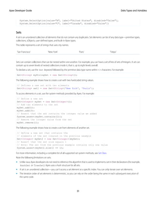 System.SelectOption[value="A", label="United States", disabled="false"],
System.SelectOption[value="C", label="Canada", disabled="false"])
Sets
A set is an unordered collection of elements that do not contain any duplicates. Set elements can be of any data type—primitive types,
collections, sObjects, user-defined types, and built-in Apex types.
This table represents a set of strings that uses city names:
'Tokyo'
'Paris'
'New York'
'San Francisco'
Sets can contain collections that can be nested within one another. For example, you can have a set of lists of sets of Integers. A set can
contain up to seven levels of nested collections inside it, that is, up to eight levels overall.
To declare a set, use the Set keyword followed by the primitive data type name within <> characters. For example:
Set<String> myStringSet = new Set<String>();
The following example shows how to create a set with two hardcoded string values.
// Defines a new set with two elements
Set<String> set1 = new Set<String>{'New York', 'Paris'};
To access elements in a set, use the system methods provided by Apex. For example:
// Define a new set
Set<Integer> mySet = new Set<Integer>();
// Add two elements to the set
mySet.add(1);
mySet.add(3);
// Assert that the set contains the integer value we added
System.assert(mySet.contains(1));
// Remove the integer value from the set
mySet.remove(1);
The following example shows how to create a set from elements of another set.
// Define a new set that contains the
// elements of the set created in the previous example
Set<Integer> mySet2 = new Set<Integer>(mySet);
// Assert that the set size equals 1
// Note: The set from the previous example contains only one value
System.assert(mySet2.size() == 1);
For more information, including a complete list of all supported set system methods, see Set Class.
Note the following limitations on sets:
• UnlikeJava,Apexdevelopersdonotneedtoreferencethealgorithmthatisusedtoimplementasetintheirdeclarations(forexample,
HashSet or TreeSet). Apex uses a hash structure for all sets.
• A set is an unordered collection—you can’t access a set element at a specific index. You can only iterate over set elements.
• The iteration order of set elements is deterministic, so you can rely on the order being the same in each subsequent execution of
the same code.
31
Data Types and Variables
Apex Developer Guide
 