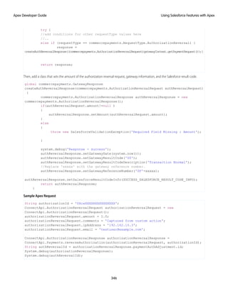 try {
//add conditions for other requestType values here
//..
else if (requestType == commercepayments.RequestType.AuthorizationReversal) {
response =
createAuthReversalResponse((commercepayments.AuthorizationReversalRequest)gatewayContext.getPaymentRequest());}
return response;
Then, add a class that sets the amount of the authorization reversal request, gateway information, and the Salesforce result code.
global commercepayments.GatewayResponse
createAuthReversalResponse(commercepayments.AuthorizationReversalRequest authReversalRequest)
{
commercepayments.AuthorizationReversalResponse authReversalResponse = new
commercepayments.AuthorizationReversalResponse();
if(authReversalRequest.amount!=null )
{
authReversalResponse.setAmount(authReversalRequest.amount);
}
else
{
throw new SalesforceValidationException('Required Field Missing : Amount');
}
system.debug('Response - success');
authReversalResponse.setGatewayDate(system.now());
authReversalResponse.setGatewayResultCode('00');
authReversalResponse.setGatewayResultCodeDescription('Transaction Normal');
//Replace 'xxxxx' with the gateway reference number.
authReversalResponse.setGatewayReferenceNumber('SF'+xxxxx);
authReversalResponse.setSalesforceResultCodeInfo(SUCCESS_SALESFORCE_RESULT_CODE_INFO);
return authReversalResponse;
}
Sample Apex Request
String authorizationId = '0XcxXXXXXXXXXXXXXXX';
ConnectApi.AuthorizationReversalRequest authorizationReversalRequest = new
ConnectApi.AuthorizationReversalRequest();
authorizationReversalRequest.amount = 1.0;
authorizationReversalRequest.comments = 'Captured from custom action';
authorizationReversalRequest.ipAddress = '192.162.10.3';
authorizationReversalRequest.email = 'testuser@example.com';
ConnectApi.AuthorizationReversalResponse authorizationReversalResponse =
ConnectApi.Payments.reverseAuthorization(authorizationReversalRequest, authorizationId);
String authReversalId = authorizationReversalResponse.paymentAuthAdjustment.id;
System.debug(authorizationReversalResponse);
System.debug(authReversalId);
346
Using Salesforce Features with Apex
Apex Developer Guide
 