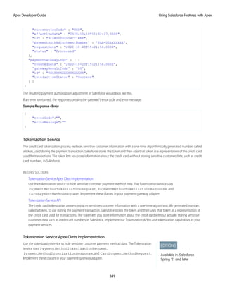 "currencyIsoCode" : "USD",
"effectiveDate" : "2020-10-18T11:32:27.000Z",
"id" : "9tvR00000004Cf1MAE",
"paymentAuthAdjustmentNumber" : "PAA-00XXXXXXX",
"requestDate" : "2020-10-23T15:21:58.000Z",
"status" : "Processed"
},
"paymentGatewayLogs" : [ {
"createdDate" : "2020-10-23T15:21:58.000Z",
"gatewayResultCode" : "00",
"id" : "0XtXXXXXXXXXXXXXXX",
"interactionStatus" : "Success"
} ]
}
The resulting payment authorization adjustment in Salesforce would look like this.
If an error is returned, the response contains the gateway's error code and error message.
Sample Response - Error
{
"errorCode":"",
"errorMessage":""
}
Tokenization Service
The credit card tokenization process replaces sensitive customer information with a one-time algorithmically generated number, called
a token, used during the payment transaction. Salesforce stores the token and then uses that token as a representation of the credit card
used for transactions. The token lets you store information about the credit card without storing sensitive customer data, such as credit
card numbers, in Salesforce.
IN THIS SECTION:
Tokenization Service Apex Class Implementation
Use the tokenization service to hide sensitive customer payment method data. The Tokenization service uses
PaymentMethodTokenizationRequest, PaymentMethodTokenizationResponse, and
CardPaymentMethodRequest. Implement these classes in your payment gateway adapter.
Tokenization Service API
The credit card tokenization process replaces sensitive customer information with a one-time algorithmically generated number,
called a token, to use during the payment transaction. Salesforce stores the token and then uses that token as a representation of
the credit card used for transactions. The token lets you store information about the credit card without actually storing sensitive
customer data such as credit card numbers in Salesforce. Implement our Tokenization API to add tokenization capabilities to your
payment services.
Tokenization Service Apex Class Implementation
EDITIONS
Available in: Salesforce
Spring '21 and later
Use the tokenization service to hide sensitive customer payment method data. The Tokenization
service uses PaymentMethodTokenizationRequest,
PaymentMethodTokenizationResponse, and CardPaymentMethodRequest.
Implement these classes in your payment gateway adapter.
349
Using Salesforce Features with Apex
Apex Developer Guide
 