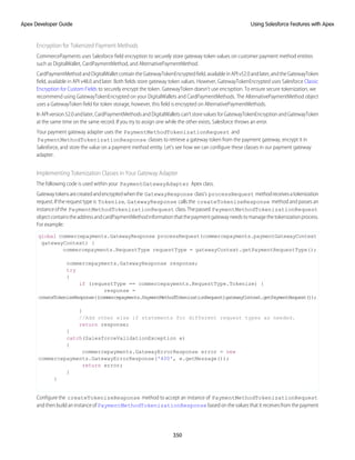 Encryption for Tokenized Payment Methods
CommercePayments uses Salesforce field encryption to securely store gateway token values on customer payment method entities
such as DigitalWallet, CardPaymentMethod, and AlternativePaymentMethod.
CardPaymentMethodandDigitalWalletcontaintheGatewayTokenEncryptedfield,availableinAPIv52.0andlater,andtheGatewayToken
field, available in API v48.0 and later. Both fields store gateway token values. However, GatewayTokenEncrypted uses Salesforce Classic
Encryption for Custom Fields to securely encrypt the token. GatewayToken doesn't use encryption. To ensure secure tokenization, we
recommend using GatewayTokenEncrypted on your DigitalWallets and CardPaymentMethods. The AlternativePaymentMethod object
uses a GatewayToken field for token storage, however, this field is encrypted on AlternativePaymentMethods.
InAPIversion52.0andlater,CardPaymentMethodsandDigitalWalletscan’tstorevaluesforGatewayTokenEncryptionandGatewayToken
at the same time on the same record. If you try to assign one while the other exists, Salesforce throws an error.
Your payment gateway adapter uses the PaymentMethodTokenizationRequest and
PaymentMethodTokenizationResponse classes to retrieve a gateway token from the payment gateway, encrypt it in
Salesforce, and store the value on a payment method entity. Let's see how we can configure these classes in our payment gateway
adapter.
Implementing Tokenization Classes in Your Gateway Adapter
The following code is used within your PaymentGatewayAdapter Apex class.
Gatewaytokensarecreatedandencryptedwhenthe GatewayResponse class's processRequest methodreceivesatokenization
request. If the request type is Tokenize, GatewayResponse calls the createTokenizeResponse method and passes an
instanceofthe PaymentMethodTokenizationRequest class.Thepassed PaymentMethodTokenizationRequest
objectcontainstheaddressandcardPaymentMethodinformationthatthepaymentgatewayneedstomanagethetokenizationprocess.
For example:
global commercepayments.GatewayResponse processRequest(commercepayments.paymentGatewayContext
gatewayContext) {
commercepayments.RequestType requestType = gatewayContext.getPaymentRequestType();
commercepayments.GatewayResponse response;
try
{
if (requestType == commercepayments.RequestType.Tokenize) {
response =
createTokenizeResponse((commercepayments.PaymentMethodTokenizationRequest)gatewayContext.getPaymentRequest());
}
//Add other else if statements for different request types as needed.
return response;
}
catch(SalesforceValidationException e)
{
commercepayments.GatewayErrorResponse error = new
commercepayments.GatewayErrorResponse('400', e.getMessage());
return error;
}
}
Configure the createTokenizeResponse method to accept an instance of PaymentMethodTokenizationRequest
and then build an instance of PaymentMethodTokenizationResponse based on the values that it receives from the payment
350
Using Salesforce Features with Apex
Apex Developer Guide
 
