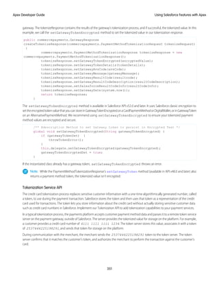 gateway. The tokenizeResponse contains the results of the gateway's tokenization process, and if successful, the tokenized value. In this
example, we call the setGatewayTokenEncrypted method to set the tokenized value in our tokenization response.
public commercepayments.GatewayResponse
createTokenizeResponse(commercepayments.PaymentMethodTokenizationRequest tokenizeRequest)
{
commercepayments.PaymentMethodTokenizationResponse tokenizeResponse = new
commercepayments.PaymentMethodTokenizationResponse();
tokenizeResponse.setGatewayTokenEncrypted(encryptedValue);
tokenizeResponse.setGatewayTokenDetails(tokenDetails);
tokenizeResponse.setGatewayAvsCode(avsCode);
tokenizeResponse.setGatewayMessage(gatewayMessage);
tokenizeResponse.setGatewayResultCode(resultcode);
tokenizeResponse.setGatewayResultCodeDescription(resultCodeDescription);
tokenizeResponse.setSalesforceResultCodeInfo(resultCodeInfo);
tokenizeResponse.setGatewayDate(system.now());
return tokenizeResponse;
}
The setGatewayTokenEncrypted method is available in Salesforce API v52.0 and later. It uses Salesforce classic encryption to
settheencryptedtokenvaluethatyoucanstoreinGatewayTokenEncryptedonaCardPaymentMethodorDigitalWallet,orinGatewayToken
on an AlternativePaymentMethod. We recommend using setGatewayTokenEncrypted to ensure your tokenized payment
method values are encrypted and secure.
/** @description Method to set Gateway token to persist in Encrypted Text */
global void setGatewayTokenEncrypted(String gatewayTokenEncrypted) {
if (gatewayTokenSet) {
throwTokenError();
}
this.delegate.setGatewayTokenEncrypted(gatewayTokenEncrypted);
gatewayTokenEncryptedSet = true;
}
If the instantiated class already has a gateway token, setGatewayTokenEncrypted throws an error.
Note: While the PaymentMethodTokenizationResponse's setGatewayToken method (available in API v48.0 and later) also
returns a payment method token, the tokenized value isn't encrypted.
Tokenization Service API
The credit card tokenization process replaces sensitive customer information with a one-time algorithmically generated number, called
a token, to use during the payment transaction. Salesforce stores the token and then uses that token as a representation of the credit
card used for transactions. The token lets you store information about the credit card without actually storing sensitive customer data
such as credit card numbers in Salesforce. Implement our Tokenization API to add tokenization capabilities to your payment services.
In a typical tokenization process, the payments platform accepts customer payment method data and passes it to a remote token service
server on the payment gateway, outside of Salesforce. The server provides the tokenized value for storage on the platform. For example,
a customer provides a credit card number of 4111 1111 1111 1234. The token server stores this value, associates it with a token
of 2537446225198291, and sends that token for storage on the platform.
During communication with the merchant, the merchant sends the 2537446225198291 token to the token server. The token
server confirms that it matches the customer’s token, and authorizes the merchant to perform the transaction against the customer’s
card.
351
Using Salesforce Features with Apex
Apex Developer Guide
 