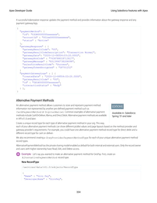 A successful tokenization response updates the payment method and provides information about the gateway response and any
payment gateway logs.
{
"paymentMethod": {
"id": "03OR0000000xxxxxxx",
"accountId" : "001xx000000xxxxxxx",
"status" : "Active"
},
"gatewayResponse" : {
"gatewayResultCode": "00",
"gatewayResultCodeDescription": "Transaction Normal",
"gatewayDate": "2020-12-08T04:03:20.000Z",
"gatewayAvsCode" : "7638788018713617",
"gatewayMessage" : "8313990738208498",
"salesforceResultCode": "Success",
"gatewayTokenEncrypted" : "SF701252"
}
"paymentGatewayLogs" : [ {
"createdDate" : "2020-12-08T04:03:20.000Z",
"gatewayResultCode" : "00",
"id" : "0XtR0000000xxxxxxx",
"interactionStatus" : "NoOp"
} ],
}
Alternative Payment Methods
EDITIONS
Available in: Salesforce
Spring '21 and later
An alternative payment method allows customers to store and represent payment method
information not represented by another pre-defined payment method such as
CardPaymentMethod or DigitalWallet. Common examples of alternative payment
methodsincludeCashOnDeliver,Klarna,andDirectDebit.Alternativepaymentmethodsareavailable
in API v51.0 and later.
Create a unique record type for each type of alternative payment method in your org. This way,
each of your alternative payment methods can show different picklist values and page layouts based on the method provider and
gateway provider’s requirements. For example, you could have one alternative payment method record type for direct debit and a
different record type for cash on deliver.
We also recommend creating a GtwyProviderPaymentMethodType for each of your unique alternative payment method
record types.
AlternativePaymentMethod has the private sharing model enabled as default for both internal and external users. Only the record owner
and users with higher ownership have Read, Edit, and Delete access.
Example: Let's say you wanted to make an alternative payment method for GiroPay. First, create an
AlternativePaymentMethod record type.
New RecordType
/services/data/v51.0/sobjects/RecordType
{
"Name" : "Giro Pay",
"DeveloperName" : "GiroPay",
354
Using Salesforce Features with Apex
Apex Developer Guide
 