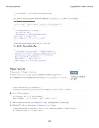 "SobjectType" : "AlternativePaymentMethod"
}
Next, create an alternative payment method record for the AlternativePaymentMethod record type.
New AlternativePaymentMethod
/services/data/v51.0/sobjects/AlternativePaymentMethod
{
"ProcessingMode": "External",
"status":"Active",
"GatewayToken":"mHkDsh0oIA3mnWjo9UL",
"NickName" : "MyGiroPay",
"RecordTypeId" : "{record_type_id}"
}
You can also create a gateway provider payment method type.
New GtwyProvPaymentMethodType
{
"PaymentGatewayProviderId": "XXXXXXXXXXXXXXX",
"PaymentMethodType":"AlternativePaymentMethod",
"GtwyProviderPaymentMethodType" : "PM_Giro",
"DeveloperName" : "DevName",
"MasterLabel" : "MasterLabel",
"RecordTypeId" : "{record_type_id}"
}
Process Payments
EDITIONS
Available in: Salesforce
Spring ’20
Process a payment in the payment gateway.
To access commercepayments API, you need the PaymentPlatform org permission.
1. Get the payment capture request object from the PaymentGatewayContext Class.
commercepayments.CaptureRequest =
(commercepayments.CaptureRequest)gatewayContext.getPaymentRequest()
2. Set the HTTP request object.
HttpRequest req = new HttpRequest();
req.setHeader('Content-Type', 'application/json');
3. Read the parameters from the CaptureRequest object and prepare the HTTP request body.
4. Make the HTTP call to the gateway using the PaymentsHttp Class.
commercepayments.PaymentsHttp http = new commercepayments.PaymentsHttp();
HttpResponse res = http.send(req);
355
Using Salesforce Features with Apex
Apex Developer Guide
 