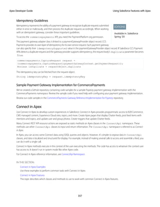 Idempotency Guidelines
EDITIONS
Available in: Salesforce
Spring ’20
Idempotencyrepresentstheabilityofapaymentgatewaytorecognizeduplicaterequestssubmitted
either in error or maliciously, and then process the duplicate requests accordingly. When working
with an idempotent gateway, consider these important guidelines.
To access the commercepayments API, you need the PaymentPlatform org permission.
The payment gateway adapter class is linked to a paymentGatewayProvider object record. CCS
Paymentsprovidesitsownlayerofidempotencyforitsownservicerequest.Eachpaymentgateway
can also specify their idempotencySupported value in the paymentGatewayProvider object record. If Salesforce CCS Payment
APIsdetectsaduplicaterequestandthegatewayprovidersupportsidempotency,therequestbody’s duplicate parameterbecomes
True.
commercepayments.CaptureRequest request =
(commercepayments.CaptureRequest)paymentGatewayContext.getPaymentRequest();
Boolean isDuplicate = requestObject.duplicate
The idempotency key can be fetched from the request object.
String idempotencyKey = request.idempotencyKey
Sample Payment Gateway Implementation for CommercePayments
We’ve created a GitHub repository containing code samples for a sample Payeezy payment gateway implementation with the
CommercePayments namespace. Review the sample code if you need help with configuring your payment gateway implementation.
Review our code samples in the CommercePayments Gateway Reference Implementation for Payeezy repository.
Connect in Apex
Use Connect in Apex to develop custom experiences in Salesforce. Connect in Apex provides programmatic access to B2B Commerce,
CMS managed content, Experience Cloud sites, topics, and more. Create Apex pages that display Chatter feeds, post feed items with
mentions and topics, and update user and group photos. Create triggers that update Chatter feeds.
Many Connect REST API resource actions are exposed as static methods on Apex classes in the ConnectApi namespace. These
methods use other ConnectApi classes to input and return information. The ConnectApi namespace is referred to as Connect
in Apex.
In Apex, you can access some Connect data using SOQL queries and objects. However, it’s simpler to expose data in ConnectApi
classes, and data is localized and structured for display. For example, instead of making several calls to access and assemble a feed, you
can do it with a single call.
Connect in Apex methods execute in the context of the user executing the methods. The code has access to whatever the context user
has access to. It doesn’t run in system mode like other Apex code.
For Connect in Apex reference information, see ConnectApi Namespace.
IN THIS SECTION:
Connect in Apex Examples
Use these examples to perform common tasks with Connect in Apex.
Connect in Apex Features
This topic describes which classes and methods to use to work with common Connect in Apex features.
357
Using Salesforce Features with Apex
Apex Developer Guide
 