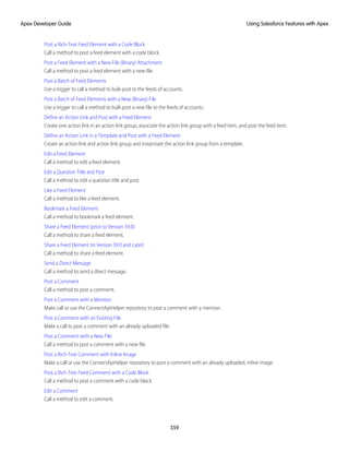Post a Rich-Text Feed Element with a Code Block
Call a method to post a feed element with a code block.
Post a Feed Element with a New File (Binary) Attachment
Call a method to post a feed element with a new file.
Post a Batch of Feed Elements
Use a trigger to call a method to bulk post to the feeds of accounts.
Post a Batch of Feed Elements with a New (Binary) File
Use a trigger to call a method to bulk post a new file to the feeds of accounts.
Define an Action Link and Post with a Feed Element
Create one action link in an action link group, associate the action link group with a feed item, and post the feed item.
Define an Action Link in a Template and Post with a Feed Element
Create an action link and action link group and instantiate the action link group from a template.
Edit a Feed Element
Call a method to edit a feed element.
Edit a Question Title and Post
Call a method to edit a question title and post.
Like a Feed Element
Call a method to like a feed element.
Bookmark a Feed Element
Call a method to bookmark a feed element.
Share a Feed Element (prior to Version 39.0)
Call a method to share a feed element.
Share a Feed Element (in Version 39.0 and Later)
Call a method to share a feed element.
Send a Direct Message
Call a method to send a direct message.
Post a Comment
Call a method to post a comment.
Post a Comment with a Mention
Make call or use the ConnectApiHelper repository to post a comment with a mention.
Post a Comment with an Existing File
Make a call to post a comment with an already uploaded file.
Post a Comment with a New File
Call a method to post a comment with a new file.
Post a Rich-Text Comment with Inline Image
Make a call or use the ConnectApiHelper repository to post a comment with an already uploaded, inline image.
Post a Rich-Text Feed Comment with a Code Block
Call a method to post a comment with a code block.
Edit a Comment
Call a method to edit a comment.
359
Using Salesforce Features with Apex
Apex Developer Guide
 