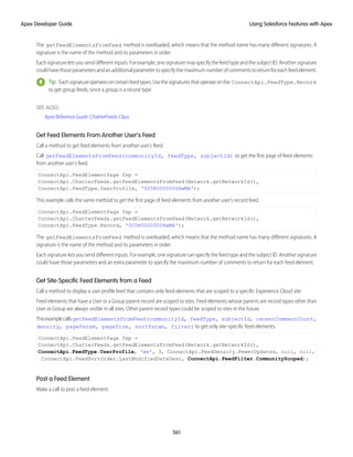 The getFeedElementsFromFeed method is overloaded, which means that the method name has many different signatures. A
signature is the name of the method and its parameters in order.
Each signature lets you send different inputs. For example, one signature may specify the feed type and the subject ID. Another signature
couldhavethoseparametersandanadditionalparametertospecifythemaximumnumberofcommentstoreturnforeachfeedelement.
Tip: Eachsignatureoperatesoncertainfeedtypes.Usethesignaturesthatoperateonthe ConnectApi.FeedType.Record
to get group feeds, since a group is a record type.
SEE ALSO:
Apex Reference Guide: ChatterFeeds Class
Get Feed Elements From Another User’s Feed
Call a method to get feed elements from another user’s feed.
Call getFeedElementsFromFeed(communityId, feedType, subjectId) to get the first page of feed elements
from another user’s feed.
ConnectApi.FeedElementPage fep =
ConnectApi.ChatterFeeds.getFeedElementsFromFeed(Network.getNetworkId(),
ConnectApi.FeedType.UserProfile, '005R0000000HwMA');
This example calls the same method to get the first page of feed elements from another user’s record feed.
ConnectApi.FeedElementPage fep =
ConnectApi.ChatterFeeds.getFeedElementsFromFeed(Network.getNetworkId(),
ConnectApi.FeedType.Record, '005R0000000HwMA');
The getFeedElementsFromFeed method is overloaded, which means that the method name has many different signatures. A
signature is the name of the method and its parameters in order.
Each signature lets you send different inputs. For example, one signature can specify the feed type and the subject ID. Another signature
could have those parameters and an extra parameter to specify the maximum number of comments to return for each feed element.
Get Site-Specific Feed Elements from a Feed
Call a method to display a user profile feed that contains only feed elements that are scoped to a specific Experience Cloud site.
Feed elements that have a User or a Group parent record are scoped to sites. Feed elements whose parents are record types other than
User or Group are always visible in all sites. Other parent record types could be scoped to sites in the future.
ThisexamplecallsgetFeedElementsFromFeed(communityId, feedType, subjectId, recentCommentCount,
density, pageParam, pageSize, sortParam, filter) to get only site-specific feed elements.
ConnectApi.FeedElementPage fep =
ConnectApi.ChatterFeeds.getFeedElementsFromFeed(Network.getNetworkId(),
ConnectApi.FeedType.UserProfile, 'me', 3, ConnectApi.FeedDensity.FewerUpdates, null, null,
ConnectApi.FeedSortOrder.LastModifiedDateDesc, ConnectApi.FeedFilter.CommunityScoped);
Post a Feed Element
Make a call to post a feed element.
361
Using Salesforce Features with Apex
Apex Developer Guide
 