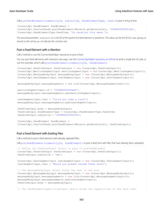 Call postFeedElement(communityId, subjectId, feedElementType, text) to post a string of text.
ConnectApi.FeedElement feedElement =
ConnectApi.ChatterFeeds.postFeedElement(Network.getNetworkId(), '0F9d0000000TreH',
ConnectApi.FeedElementType.FeedItem, 'On vacation this week.');
The second parameter, subjectId is the ID of the parent this feed element is posted to. The value can be the ID of a user, group, or
record, or the string me to indicate the context user.
Post a Feed Element with a Mention
Call a method or use the ConnectApiHelper repository to post a feed.
You can post feed elements with mentions two ways. Use the ConnectApiHelper repository on GitHub to write a single line of code, or
use this example, which calls postFeedElement(communityId, feedElement).
ConnectApi.FeedItemInput feedItemInput = new ConnectApi.FeedItemInput();
ConnectApi.MentionSegmentInput mentionSegmentInput = new ConnectApi.MentionSegmentInput();
ConnectApi.MessageBodyInput messageBodyInput = new ConnectApi.MessageBodyInput();
ConnectApi.TextSegmentInput textSegmentInput = new ConnectApi.TextSegmentInput();
messageBodyInput.messageSegments = new List<ConnectApi.MessageSegmentInput>();
mentionSegmentInput.id = '005RR000000Dme9';
messageBodyInput.messageSegments.add(mentionSegmentInput);
textSegmentInput.text = 'Could you take a look?';
messageBodyInput.messageSegments.add(textSegmentInput);
feedItemInput.body = messageBodyInput;
feedItemInput.feedElementType = ConnectApi.FeedElementType.FeedItem;
feedItemInput.subjectId = '0F9RR0000004CPw';
ConnectApi.FeedElement feedElement =
ConnectApi.ChatterFeeds.postFeedElement(Network.getNetworkId(), feedItemInput);
Post a Feed Element with Existing Files
Call a method to post a feed element with already uploaded files.
Call postFeedElement(communityId, feedElement) to post a feed item with files that have already been uploaded.
// Define the FeedItemInput object to pass to postFeedElement
ConnectApi.FeedItemInput feedItemInput = new ConnectApi.FeedItemInput();
feedItemInput.subjectId = 'me';
ConnectApi.TextSegmentInput textSegmentInput = new ConnectApi.TextSegmentInput();
textSegmentInput.text = 'Would you please review these docs?';
// The MessageBodyInput object holds the text in the post
ConnectApi.MessageBodyInput messageBodyInput = new ConnectApi.MessageBodyInput();
messageBodyInput.messageSegments = new List<ConnectApi.MessageSegmentInput>();
messageBodyInput.messageSegments.add(textSegmentInput);
feedItemInput.body = messageBodyInput;
// The FeedElementCapabilitiesInput object holds the capabilities of the feed item.
362
Using Salesforce Features with Apex
Apex Developer Guide
 