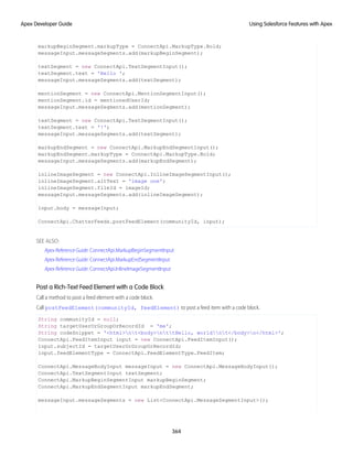 markupBeginSegment.markupType = ConnectApi.MarkupType.Bold;
messageInput.messageSegments.add(markupBeginSegment);
textSegment = new ConnectApi.TextSegmentInput();
textSegment.text = 'Hello ';
messageInput.messageSegments.add(textSegment);
mentionSegment = new ConnectApi.MentionSegmentInput();
mentionSegment.id = mentionedUserId;
messageInput.messageSegments.add(mentionSegment);
textSegment = new ConnectApi.TextSegmentInput();
textSegment.text = '!';
messageInput.messageSegments.add(textSegment);
markupEndSegment = new ConnectApi.MarkupEndSegmentInput();
markupEndSegment.markupType = ConnectApi.MarkupType.Bold;
messageInput.messageSegments.add(markupEndSegment);
inlineImageSegment = new ConnectApi.InlineImageSegmentInput();
inlineImageSegment.altText = 'image one';
inlineImageSegment.fileId = imageId;
messageInput.messageSegments.add(inlineImageSegment);
input.body = messageInput;
ConnectApi.ChatterFeeds.postFeedElement(communityId, input);
SEE ALSO:
Apex Reference Guide: ConnectApi.MarkupBeginSegmentInput
Apex Reference Guide: ConnectApi.MarkupEndSegmentInput
Apex Reference Guide: ConnectApi.InlineImageSegmentInput
Post a Rich-Text Feed Element with a Code Block
Call a method to post a feed element with a code block.
Call postFeedElement(communityId, feedElement) to post a feed item with a code block.
String communityId = null;
String targetUserOrGroupOrRecordId = 'me';
String codeSnippet = '<html>nt<body>nttHello, world!nt</body>n</html>';
ConnectApi.FeedItemInput input = new ConnectApi.FeedItemInput();
input.subjectId = targetUserOrGroupOrRecordId;
input.feedElementType = ConnectApi.FeedElementType.FeedItem;
ConnectApi.MessageBodyInput messageInput = new ConnectApi.MessageBodyInput();
ConnectApi.TextSegmentInput textSegment;
ConnectApi.MarkupBeginSegmentInput markupBeginSegment;
ConnectApi.MarkupEndSegmentInput markupEndSegment;
messageInput.messageSegments = new List<ConnectApi.MessageSegmentInput>();
364
Using Salesforce Features with Apex
Apex Developer Guide
 