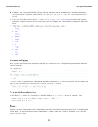 • Map keys of type String are case-sensitive. Two keys that differ only by the case are considered unique and have corresponding
distinct Map entries. Subsequently, the Map methods, including put, get, containsKey, and remove treat these keys as
distinct.
• Uniqueness of map keys of user-defined types is determined by the equals and hashCode methods, which you provide in
your classes. Uniqueness of keys of all other non-primitive types, such as sObject keys, is determined by comparing the objects’ field
values.
• A Map object is serializable into JSON only if it uses one of the following data types as a key.
– Boolean
– Date
– DateTime
– Decimal
– Double
– Enum
– Id
– Integer
– Long
– String
– Time
Parameterized Typing
Apex, in general, is a statically-typed programming language, which means users must specify the data type for a variable before that
variable can be used.
This is legal in Apex:
Integer x = 1;
This is not legal, if x has not been defined earlier:
x = 1;
Lists, maps and sets are parameterized in Apex: they take any data type Apex supports for them as an argument. That data type must be
replaced with an actual data type upon construction of the list, map or set. For example:
List<String> myList = new List<String>();
Subtyping with Parameterized Lists
In Apex, if type T is a subtype of U, then List<T> would be a subtype of List<U>. For example, the following is legal:
List<String> slst = new List<String> {'alpha', 'beta'};
List<Object> olst = slst;
Enums
Anenumisanabstractdatatypewithvaluesthateachtakeonexactlyoneofafinitesetofidentifiersthatyouspecify.Enumsaretypically
used to define a set of possible values that don’t otherwise have a numerical order. Typical examples include the suit of a card, or a
particular season of the year.
33
Data Types and Variables
Apex Developer Guide
 