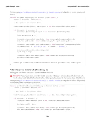 This trigger calls postFeedElementBatch(communityId, feedElements) to bulk post to the feeds of newly inserted
accounts.
trigger postFeedItemToAccount on Account (after insert) {
Account[] accounts = Trigger.new;
// Bulk post to the account feeds.
List<ConnectApi.BatchInput> batchInputs = new List<ConnectApi.BatchInput>();
for (Account a : accounts) {
ConnectApi.FeedItemInput input = new ConnectApi.FeedItemInput();
input.subjectId = a.id;
ConnectApi.MessageBodyInput body = new ConnectApi.MessageBodyInput();
body.messageSegments = new List<ConnectApi.MessageSegmentInput>();
ConnectApi.TextSegmentInput textSegment = new ConnectApi.TextSegmentInput();
textSegment.text = 'Let's win the ' + a.name + ' account.';
body.messageSegments.add(textSegment);
input.body = body;
ConnectApi.BatchInput batchInput = new ConnectApi.BatchInput(input);
batchInputs.add(batchInput);
}
ConnectApi.ChatterFeeds.postFeedElementBatch(Network.getNetworkId(), batchInputs);
}
Post a Batch of Feed Elements with a New (Binary) File
Use a trigger to call a method to bulk post a new file to the feeds of accounts.
Important: This example is valid in version 32.0–35.0. In version 36.0 and later, you can’t post a batch of feed elements with a
newfileinthesamecall.UploadthefiletoSalesforcefirst,andthenspecifytheuploadedfilewhenpostingabatchoffeedelements.
This trigger calls postFeedElementBatch(communityId, feedElements) to bulk post to the feeds of newly inserted
accounts. Each post has a new file (binary) attachment.
trigger postFeedItemToAccountWithBinary on Account (after insert) {
Account[] accounts = Trigger.new;
// Bulk post to the account feeds.
List<ConnectApi.BatchInput> batchInputs = new List<ConnectApi.BatchInput>();
for (Account a : accounts) {
ConnectApi.FeedItemInput input = new ConnectApi.FeedItemInput();
input.subjectId = a.id;
ConnectApi.MessageBodyInput body = new ConnectApi.MessageBodyInput();
body.messageSegments = new List<ConnectApi.MessageSegmentInput>();
366
Using Salesforce Features with Apex
Apex Developer Guide
 