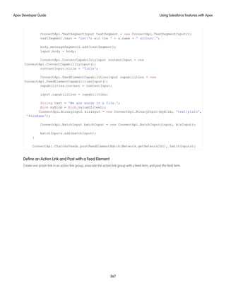 ConnectApi.TextSegmentInput textSegment = new ConnectApi.TextSegmentInput();
textSegment.text = 'Let's win the ' + a.name + ' account.';
body.messageSegments.add(textSegment);
input.body = body;
ConnectApi.ContentCapabilityInput contentInput = new
ConnectApi.ContentCapabilityInput();
contentInput.title = 'Title';
ConnectApi.FeedElementCapabilitiesInput capabilities = new
ConnectApi.FeedElementCapabilitiesInput();
capabilities.content = contentInput;
input.capabilities = capabilities;
String text = 'We are words in a file.';
Blob myBlob = Blob.valueOf(text);
ConnectApi.BinaryInput binInput = new ConnectApi.BinaryInput(myBlob, 'text/plain',
'fileName');
ConnectApi.BatchInput batchInput = new ConnectApi.BatchInput(input, binInput);
batchInputs.add(batchInput);
}
ConnectApi.ChatterFeeds.postFeedElementBatch(Network.getNetworkId(), batchInputs);
Define an Action Link and Post with a Feed Element
Create one action link in an action link group, associate the action link group with a feed item, and post the feed item.
367
Using Salesforce Features with Apex
Apex Developer Guide
 
