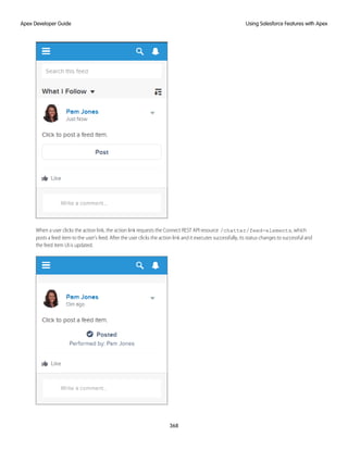 When a user clicks the action link, the action link requests the Connect REST API resource /chatter/feed-elements, which
posts a feed item to the user’s feed. After the user clicks the action link and it executes successfully, its status changes to successful and
the feed item UI is updated.
368
Using Salesforce Features with Apex
Apex Developer Guide
 