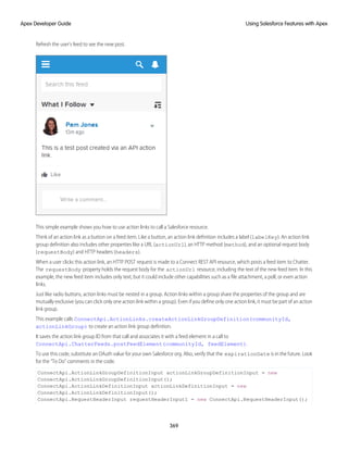Refresh the user’s feed to see the new post.
This simple example shows you how to use action links to call a Salesforce resource.
Think of an action link as a button on a feed item. Like a button, an action link definition includes a label (labelKey). An action link
group definition also includes other properties like a URL (actionUrl), an HTTP method (method), and an optional request body
(requestBody) and HTTP headers (headers).
When a user clicks this action link, an HTTP POST request is made to a Connect REST API resource, which posts a feed item to Chatter.
The requestBody property holds the request body for the actionUrl resource, including the text of the new feed item. In this
example, the new feed item includes only text, but it could include other capabilities such as a file attachment, a poll, or even action
links.
Just like radio buttons, action links must be nested in a group. Action links within a group share the properties of the group and are
mutually exclusive (you can click only one action link within a group). Even if you define only one action link, it must be part of an action
link group.
This example calls ConnectApi.ActionLinks.createActionLinkGroupDefinition(communityId,
actionLinkGroup) to create an action link group definition.
It saves the action link group ID from that call and associates it with a feed element in a call to
ConnectApi.ChatterFeeds.postFeedElement(communityId, feedElement).
To use this code, substitute an OAuth value for your own Salesforce org. Also, verify that the expirationDate is in the future. Look
for the “To Do” comments in the code.
ConnectApi.ActionLinkGroupDefinitionInput actionLinkGroupDefinitionInput = new
ConnectApi.ActionLinkGroupDefinitionInput();
ConnectApi.ActionLinkDefinitionInput actionLinkDefinitionInput = new
ConnectApi.ActionLinkDefinitionInput();
ConnectApi.RequestHeaderInput requestHeaderInput1 = new ConnectApi.RequestHeaderInput();
369
Using Salesforce Features with Apex
Apex Developer Guide
 
