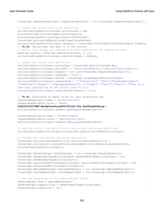 ConnectApi.RequestHeaderInput requestHeaderInput2 = new ConnectApi.RequestHeaderInput();
// Create the action link group definition.
actionLinkGroupDefinitionInput.actionLinks = New
List<ConnectApi.ActionLinkDefinitionInput>();
actionLinkGroupDefinitionInput.executionsAllowed =
ConnectApi.ActionLinkExecutionsAllowed.OncePerUser;
actionLinkGroupDefinitionInput.category = ConnectApi.PlatformActionGroupCategory.Primary;
// To Do: Verify that the date is in the future.
// Action link groups are removed from feed elements on the expiration date.
datetime myDate = datetime.newInstance(2016, 3, 1);
actionLinkGroupDefinitionInput.expirationDate = myDate;
// Create the action link definition.
actionLinkDefinitionInput.actionType = ConnectApi.ActionLinkType.Api;
actionLinkDefinitionInput.actionUrl = '/services/data/v33.0/chatter/feed-elements';
actionLinkDefinitionInput.headers = new List<ConnectApi.RequestHeaderInput>();
actionLinkDefinitionInput.labelKey = 'Post';
actionLinkDefinitionInput.method = ConnectApi.HttpRequestMethod.HttpPost;
actionLinkDefinitionInput.requestBody = '{"subjectId": "me","feedElementType":
"FeedItem","body": {"messageSegments": [{"type": "Text","text": "This is a
test post created via an API action link."}]}}';
actionLinkDefinitionInput.requiresConfirmation = true;
// To Do: Substitute an OAuth value for your Salesforce org.
requestHeaderInput1.name = 'Authorization';
requestHeaderInput1.value = 'OAuth
00DD00000007WNP!ARsAQCwoeV0zzAV847FTl4zF.85w.EwsPbUgXR4SAjsp';
actionLinkDefinitionInput.headers.add(requestHeaderInput1);
requestHeaderInput2.name = 'Content-Type';
requestHeaderInput2.value = 'application/json';
actionLinkDefinitionInput.headers.add(requestHeaderInput2);
// Add the action link definition to the action link group definition.
actionLinkGroupDefinitionInput.actionLinks.add(actionLinkDefinitionInput);
// Instantiate the action link group definition.
ConnectApi.ActionLinkGroupDefinition actionLinkGroupDefinition =
ConnectApi.ActionLinks.createActionLinkGroupDefinition(Network.getNetworkId(),
actionLinkGroupDefinitionInput);
ConnectApi.FeedItemInput feedItemInput = new ConnectApi.FeedItemInput();
ConnectApi.FeedElementCapabilitiesInput feedElementCapabilitiesInput = new
ConnectApi.FeedElementCapabilitiesInput();
ConnectApi.AssociatedActionsCapabilityInput associatedActionsCapabilityInput = new
ConnectApi.AssociatedActionsCapabilityInput();
ConnectApi.MessageBodyInput messageBodyInput = new ConnectApi.MessageBodyInput();
ConnectApi.TextSegmentInput textSegmentInput = new ConnectApi.TextSegmentInput();
// Set the properties of the feedItemInput object.
feedItemInput.body = messageBodyInput;
feedItemInput.capabilities = feedElementCapabilitiesInput;
feedItemInput.subjectId = 'me';
370
Using Salesforce Features with Apex
Apex Developer Guide
 