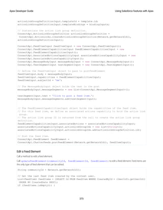 actionLinkGroupDefinitionInput.templateId = template.id;
actionLinkGroupDefinitionInput.templateBindings = bindingInputs;
// Instantiate the action link group definition.
ConnectApi.ActionLinkGroupDefinition actionLinkGroupDefinition =
ConnectApi.ActionLinks.createActionLinkGroupDefinition(Network.getNetworkId(),
actionLinkGroupDefinitionInput);
ConnectApi.FeedItemInput feedItemInput = new ConnectApi.FeedItemInput();
ConnectApi.FeedElementCapabilitiesInput feedElementCapabilitiesInput = new
ConnectApi.FeedElementCapabilitiesInput();
ConnectApi.AssociatedActionsCapabilityInput associatedActionsCapabilityInput = new
ConnectApi.AssociatedActionsCapabilityInput();
ConnectApi.MessageBodyInput messageBodyInput = new ConnectApi.MessageBodyInput();
ConnectApi.TextSegmentInput textSegmentInput = new ConnectApi.TextSegmentInput();
// Define the FeedItemInput object to pass to postFeedElement
feedItemInput.body = messageBodyInput;
feedItemInput.capabilities = feedElementCapabilitiesInput;
feedItemInput.subjectId = 'me';
// The MessageBodyInput object holds the text in the post
messageBodyInput.messageSegments = new List<ConnectApi.MessageSegmentInput>();
textSegmentInput.text = 'Click to post a feed item.';
messageBodyInput.messageSegments.add(textSegmentInput);
// The FeedElementCapabilitiesInput object holds the capabilities of the feed item.
// For this feed item, we define an associated actions capability to hold the action link
group.
// The action link group ID is returned from the call to create the action link group
definition.
feedElementCapabilitiesInput.associatedActions = associatedActionsCapabilityInput;
associatedActionsCapabilityInput.actionLinkGroupIds = new List<String>();
associatedActionsCapabilityInput.actionLinkGroupIds.add(actionLinkGroupDefinition.id);
// Post the feed item.
ConnectApi.FeedElement feedElement =
ConnectApi.ChatterFeeds.postFeedElement(Network.getNetworkId(), feedItemInput);
Edit a Feed Element
Call a method to edit a feed element.
Call updateFeedElement(communityId, feedElementId, feedElement) to edit a feed element. Feed items are
the only type of feed element that can be edited.
String communityId = Network.getNetworkId();
// Get the last feed item created by the context user.
List<FeedItem> feedItems = [SELECT Id FROM FeedItem WHERE CreatedById = :UserInfo.getUserId()
ORDER BY CreatedDate DESC];
if (feedItems.isEmpty()) {
373
Using Salesforce Features with Apex
Apex Developer Guide
 