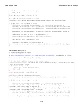 // Return null within anonymous apex.
return null;
}
String feedElementId = feedItems[0].id;
ConnectApi.FeedEntityIsEditable isEditable =
ConnectApi.ChatterFeeds.isFeedElementEditableByMe(communityId, feedElementId);
if (isEditable.isEditableByMe == true){
ConnectApi.FeedItemInput feedItemInput = new ConnectApi.FeedItemInput();
ConnectApi.MessageBodyInput messageBodyInput = new ConnectApi.MessageBodyInput();
ConnectApi.TextSegmentInput textSegmentInput = new ConnectApi.TextSegmentInput();
messageBodyInput.messageSegments = new List<ConnectApi.MessageSegmentInput>();
textSegmentInput.text = 'This is my edited post.';
messageBodyInput.messageSegments.add(textSegmentInput);
feedItemInput.body = messageBodyInput;
ConnectApi.FeedElement editedFeedElement =
ConnectApi.ChatterFeeds.updateFeedElement(communityId, feedElementId, feedItemInput);
}
Edit a Question Title and Post
Call a method to edit a question title and post.
Call updateFeedElement(communityId, feedElementId, feedElement) to edit a question title and post.
String communityId = Network.getNetworkId();
// Get the last feed item created by the context user.
List<FeedItem> feedItems = [SELECT Id FROM FeedItem WHERE CreatedById = :UserInfo.getUserId()
ORDER BY CreatedDate DESC];
if (feedItems.isEmpty()) {
// Return null within anonymous apex.
return null;
}
String feedElementId = feedItems[0].id;
ConnectApi.FeedEntityIsEditable isEditable =
ConnectApi.ChatterFeeds.isFeedElementEditableByMe(communityId, feedElementId);
if (isEditable.isEditableByMe == true){
ConnectApi.FeedItemInput feedItemInput = new ConnectApi.FeedItemInput();
ConnectApi.FeedElementCapabilitiesInput feedElementCapabilitiesInput = new
ConnectApi.FeedElementCapabilitiesInput();
ConnectApi.QuestionAndAnswersCapabilityInput questionAndAnswersCapabilityInput = new
ConnectApi.QuestionAndAnswersCapabilityInput();
ConnectApi.MessageBodyInput messageBodyInput = new ConnectApi.MessageBodyInput();
ConnectApi.TextSegmentInput textSegmentInput = new ConnectApi.TextSegmentInput();
messageBodyInput.messageSegments = new List<ConnectApi.MessageSegmentInput>();
374
Using Salesforce Features with Apex
Apex Developer Guide
 