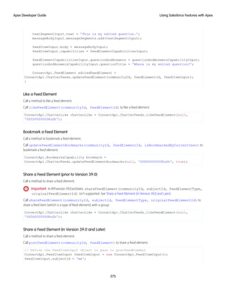 textSegmentInput.text = 'This is my edited question.';
messageBodyInput.messageSegments.add(textSegmentInput);
feedItemInput.body = messageBodyInput;
feedItemInput.capabilities = feedElementCapabilitiesInput;
feedElementCapabilitiesInput.questionAndAnswers = questionAndAnswersCapabilityInput;
questionAndAnswersCapabilityInput.questionTitle = 'Where is my edited question?';
ConnectApi.FeedElement editedFeedElement =
ConnectApi.ChatterFeeds.updateFeedElement(communityId, feedElementId, feedItemInput);
}
Like a Feed Element
Call a method to like a feed element.
Call likeFeedElement(communityId, feedElementId) to like a feed element.
ConnectApi.ChatterLike chatterLike = ConnectApi.ChatterFeeds.likeFeedElement(null,
'0D5D0000000KuGh');
Bookmark a Feed Element
Call a method to bookmark a feed element.
Call updateFeedElementBookmarks(communityId, feedElementId, isBookmarkedByCurrentUser) to
bookmark a feed element.
ConnectApi.BookmarksCapability bookmark =
ConnectApi.ChatterFeeds.updateFeedElementBookmarks(null, '0D5D0000000KuGh', true);
Share a Feed Element (prior to Version 39.0)
Call a method to share a feed element.
Important: InAPIversion39.0andlater, shareFeedElement(communityId, subjectId, feedElementType,
originalFeedElementId) isn’t supported. See Share a Feed Element (in Version 39.0 and Later).
Call shareFeedElement(communityId, subjectId, feedElementType, originalFeedElementId) to
share a feed item (which is a type of feed element) with a group.
ConnectApi.ChatterLike chatterLike = ConnectApi.ChatterFeeds.likeFeedElement(null,
'0D5D0000000KuGh');
Share a Feed Element (in Version 39.0 and Later)
Call a method to share a feed element.
Call postFeedElement(communityId, feedElement) to share a feed element.
// Define the FeedItemInput object to pass to postFeedElement
ConnectApi.FeedItemInput feedItemInput = new ConnectApi.FeedItemInput();
feedItemInput.subjectId = 'me';
375
Using Salesforce Features with Apex
Apex Developer Guide
 