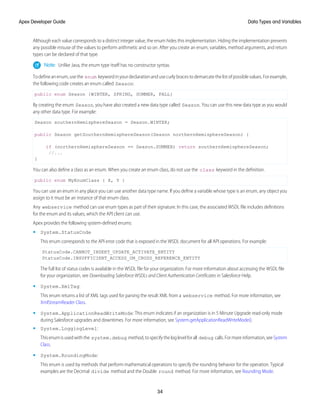 Although each value corresponds to a distinct integer value, the enum hides this implementation. Hiding the implementation prevents
any possible misuse of the values to perform arithmetic and so on. After you create an enum, variables, method arguments, and return
types can be declared of that type.
Note: Unlike Java, the enum type itself has no constructor syntax.
Todefineanenum,usethe enum keywordinyourdeclarationandusecurlybracestodemarcatethelistofpossiblevalues.Forexample,
the following code creates an enum called Season:
public enum Season {WINTER, SPRING, SUMMER, FALL}
By creating the enum Season, you have also created a new data type called Season. You can use this new data type as you would
any other data type. For example:
Season southernHemisphereSeason = Season.WINTER;
public Season getSouthernHemisphereSeason(Season northernHemisphereSeason) {
if (northernHemisphereSeason == Season.SUMMER) return southernHemisphereSeason;
//...
}
You can also define a class as an enum. When you create an enum class, do not use the class keyword in the definition.
public enum MyEnumClass { X, Y }
You can use an enum in any place you can use another data type name. If you define a variable whose type is an enum, any object you
assign to it must be an instance of that enum class.
Any webservice method can use enum types as part of their signature. In this case, the associated WSDL file includes definitions
for the enum and its values, which the API client can use.
Apex provides the following system-defined enums:
• System.StatusCode
This enum corresponds to the API error code that is exposed in the WSDL document for all API operations. For example:
StatusCode.CANNOT_INSERT_UPDATE_ACTIVATE_ENTITY
StatusCode.INSUFFICIENT_ACCESS_ON_CROSS_REFERENCE_ENTITY
The full list of status codes is available in the WSDL file for your organization. For more information about accessing the WSDL file
for your organization, see Downloading Salesforce WSDLs and Client Authentication Certificates in Salesforce Help.
• System.XmlTag:
This enum returns a list of XML tags used for parsing the result XML from a webservice method. For more information, see
XmlStreamReader Class.
• System.ApplicationReadWriteMode: This enum indicates if an organization is in 5 Minute Upgrade read-only mode
during Salesforce upgrades and downtimes. For more information, see System.getApplicationReadWriteMode().
• System.LoggingLevel:
Thisenumisusedwiththe system.debug method,tospecifytheloglevelforall debug calls.Formoreinformation,seeSystem
Class.
• System.RoundingMode:
This enum is used by methods that perform mathematical operations to specify the rounding behavior for the operation. Typical
examples are the Decimal divide method and the Double round method. For more information, see Rounding Mode.
34
Data Types and Variables
Apex Developer Guide
 