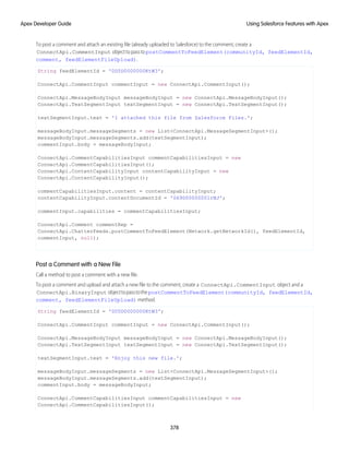 To post a comment and attach an existing file (already uploaded to Salesforce) to the comment, create a
ConnectApi.CommentInput objecttopasstopostCommentToFeedElement(communityId, feedElementId,
comment, feedElementFileUpload).
String feedElementId = '0D5D0000000KtW3';
ConnectApi.CommentInput commentInput = new ConnectApi.CommentInput();
ConnectApi.MessageBodyInput messageBodyInput = new ConnectApi.MessageBodyInput();
ConnectApi.TextSegmentInput textSegmentInput = new ConnectApi.TextSegmentInput();
textSegmentInput.text = 'I attached this file from Salesforce Files.';
messageBodyInput.messageSegments = new List<ConnectApi.MessageSegmentInput>();
messageBodyInput.messageSegments.add(textSegmentInput);
commentInput.body = messageBodyInput;
ConnectApi.CommentCapabilitiesInput commentCapabilitiesInput = new
ConnectApi.CommentCapabilitiesInput();
ConnectApi.ContentCapabilityInput contentCapabilityInput = new
ConnectApi.ContentCapabilityInput();
commentCapabilitiesInput.content = contentCapabilityInput;
contentCapabilityInput.contentDocumentId = '069D00000001rNJ';
commentInput.capabilities = commentCapabilitiesInput;
ConnectApi.Comment commentRep =
ConnectApi.ChatterFeeds.postCommentToFeedElement(Network.getNetworkId(), feedElementId,
commentInput, null);
Post a Comment with a New File
Call a method to post a comment with a new file.
To post a comment and upload and attach a new file to the comment, create a ConnectApi.CommentInput object and a
ConnectApi.BinaryInput objecttopasstothepostCommentToFeedElement(communityId, feedElementId,
comment, feedElementFileUpload) method.
String feedElementId = '0D5D0000000KtW3';
ConnectApi.CommentInput commentInput = new ConnectApi.CommentInput();
ConnectApi.MessageBodyInput messageBodyInput = new ConnectApi.MessageBodyInput();
ConnectApi.TextSegmentInput textSegmentInput = new ConnectApi.TextSegmentInput();
textSegmentInput.text = 'Enjoy this new file.';
messageBodyInput.messageSegments = new List<ConnectApi.MessageSegmentInput>();
messageBodyInput.messageSegments.add(textSegmentInput);
commentInput.body = messageBodyInput;
ConnectApi.CommentCapabilitiesInput commentCapabilitiesInput = new
ConnectApi.CommentCapabilitiesInput();
378
Using Salesforce Features with Apex
Apex Developer Guide
 