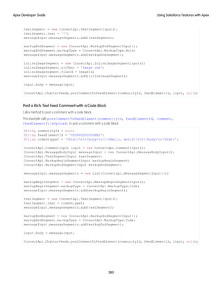textSegment = new ConnectApi.TextSegmentInput();
textSegment.text = '!';
messageInput.messageSegments.add(textSegment);
markupEndSegment = new ConnectApi.MarkupEndSegmentInput();
markupEndSegment.markupType = ConnectApi.MarkupType.Bold;
messageInput.messageSegments.add(markupEndSegment);
inlineImageSegment = new ConnectApi.InlineImageSegmentInput();
inlineImageSegment.altText = 'image one';
inlineImageSegment.fileId = imageId;
messageInput.messageSegments.add(inlineImageSegment);
input.body = messageInput;
ConnectApi.ChatterFeeds.postCommentToFeedElement(communityId, feedElementId, input, null);
Post a Rich-Text Feed Comment with a Code Block
Call a method to post a comment with a code block.
This example calls postCommentToFeedElement(communityId, feedElementId, comment,
feedElementFileUpload) to post a comment with a code block.
String communityId = null;
String feedElementId = '0D5R0000000SBEr';
String codeSnippet = '<html>nt<body>nttHello, world!nt</body>n</html>';
ConnectApi.CommentInput input = new ConnectApi.CommentInput();
ConnectApi.MessageBodyInput messageInput = new ConnectApi.MessageBodyInput();
ConnectApi.TextSegmentInput textSegment;
ConnectApi.MarkupBeginSegmentInput markupBeginSegment;
ConnectApi.MarkupEndSegmentInput markupEndSegment;
messageInput.messageSegments = new List<ConnectApi.MessageSegmentInput>();
markupBeginSegment = new ConnectApi.MarkupBeginSegmentInput();
markupBeginSegment.markupType = ConnectApi.MarkupType.Code;
messageInput.messageSegments.add(markupBeginSegment);
textSegment = new ConnectApi.TextSegmentInput();
textSegment.text = codeSnippet;
messageInput.messageSegments.add(textSegment);
markupEndSegment = new ConnectApi.MarkupEndSegmentInput();
markupEndSegment.markupType = ConnectApi.MarkupType.Code;
messageInput.messageSegments.add(markupEndSegment);
input.body = messageInput;
ConnectApi.ChatterFeeds.postCommentToFeedElement(communityId, feedElementId, input, null);
380
Using Salesforce Features with Apex
Apex Developer Guide
 