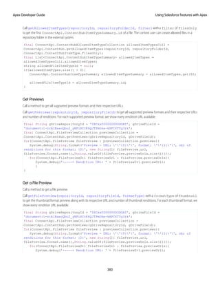 CallgetAllowedItemTypes(repositoryId, repositoryFolderId, filter)witha filter of FilesOnly
to get the first ConnectApi.ContentHubItemTypeSummary.id of a file. The context user can create allowed files in a
repository folder in the external system.
final ConnectApi.ContentHubAllowedItemTypeCollection allowedItemTypesColl =
ConnectApi.ContentHub.getAllowedItemTypes(repositoryId, repositoryFolderId,
ConnectApi.ContentHubItemType.FilesOnly);
final List<ConnectApi.ContentHubItemTypeSummary> allowedItemTypes =
allowedItemTypesColl.allowedItemTypes;
string allowedFileItemTypeId = null;
if(allowedItemTypes.size() > 0){
ConnectApi.ContentHubItemTypeSummary allowedItemTypeSummary = allowedItemTypes.get(0);
allowedFileItemTypeId = allowedItemTypeSummary.id;
}
Get Previews
Call a method to get all supported preview formats and their respective URLs.
Call getPreviews(repositoryId, repositoryFileId) to get all supported preview formats and their respective URLs
and number of renditions. For each supported preview format, we show every rendition URL available.
final String gDriveRepositoryId = '0XCxx00000000ODGAY', gDriveFileId =
'document:1-zcA1BaeoQbo2_yNFiHCcK6QJTPmOke-kHFC4TYg3rk';
final ConnectApi.FilePreviewCollection previewsCollection =
ConnectApi.ContentHub.getPreviews(gDriveRepositoryId, gDriveFileId);
for(ConnectApi.FilePreview filePreview : previewsCollection.previews){
System.debug(String.format('Preview - URL: ''{0}'', format: ''{1}'', nbr of
renditions for this format: {2}', new String[]{ filePreview.url,
filePreview.format.name(),String.valueOf(filePreview.previewUrls.size())}));
for(ConnectApi.FilePreviewUrl filePreviewUrl : filePreview.previewUrls){
System.debug('-----> Rendition URL: ' + filePreviewUrl.previewUrl);
}
}
Get a File Preview
Call a method to get a file preview.
CallgetFilePreview(repositoryId, repositoryFileId, formatType)witha formatType of Thumbnail
to get the thumbnail format preview along with its respective URL and number of thumbnail renditions. For each thumbnail format, we
show every rendition URL available.
final String gDriveRepositoryId = '0XCxx00000000ODGAY', gDriveFileId =
'document:1-zcA1BaeoQbo2_yNFiHCcK6QJTPmOke-kHFC4TYg3rk';
final ConnectApi.FilePreviewCollection previewsCollection =
ConnectApi.ContentHub.getPreviews(gDriveRepositoryId, gDriveFileId);
for(ConnectApi.FilePreview filePreview : previewsCollection.previews){
System.debug(String.format('Preview - URL: ''{0}'', format: ''{1}'', nbr of
renditions for this format: {2}', new String[]{ filePreview.url,
filePreview.format.name(),String.valueOf(filePreview.previewUrls.size())}));
for(ConnectApi.FilePreviewUrl filePreviewUrl : filePreview.previewUrls){
System.debug('-----> Rendition URL: ' + filePreviewUrl.previewUrl);
383
Using Salesforce Features with Apex
Apex Developer Guide
 
